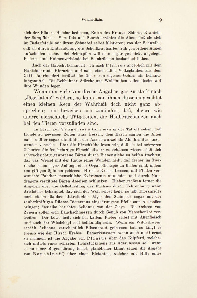 sich der Pflanze Helcine bedienen, Enten des Krautes Sideris, Kraniche der Sumpfbinse. Vom Ibis und Storch erzählen die Alten, daß sie sich im Bedarfsfälle mit ihrem Schnabel selbst klistieren; von der Schwalbe, daß sie durch Einträufelung des Schöllkrautsaftes trüb gewordene Augen aufzuhellen suche. Bei Schnepfen will man sogar geschickt angelegte Federn- und Halmenverbände bei Beinbrüchen beobachtet haben. Auch der Habicht behandelt sich nach P 1 i n i u s angeblich mit dem Habichtskraute Hieracion und nach einem alten Volksglauben aus dem XIII. Jahrhundert benützt der Geier sein eigenes Gehirn als Behand¬ lungsmittel. Die Rebhühner, Störche und Waldtauben sollen Dosten auf ihre Wunden legen. Wenn nun viele von diesen Angaben gar zu stark nach „Jägerlatein“ wildern, so kann man ihnen dessenungeachtet einen kleinen Kern der Wahrheit doch nicht ganz ab¬ sprechen; sie beweisen uns zumindest, daß, ebenso wie andere menschliche Tätigkeiten, die Heilbestrebungen auch bei den Tieren vorzufinden sind. In bezug auf Säugetiere kann man in der Tat oft sehen, daß Hunde zu gewissen Zeiten Gras fressen; dem Bären sagten die Alten nach, daß er sogar die Blüten der Aaronswurzel als Abführmittel anzu¬ wenden verstehe. Über die Hirschkühe lesen wir, daß sie bei schweren Geburten die fenchelartige Hirschheilwurz zu schätzen wissen, daß sich schwachsichtig gewordene Bären durch Bienenstiche zu helfen trachten, daß das Wiesel mit der Raute seine Wunden heilt, daß ferner im Tier¬ reiche schon sogar Anfänge einer Organotherapie zu finden sind, indem von giftigen Spinnen gebissene Hirsche Krebse fressen, mit Pfeilen ver¬ wundete Panther menschliche Exkremente anwenden und durch Man¬ dragora vergiftete Bären Ameisen schlucken. Hieher gehören ferner die Angaben über die Selbstheilung des Fuchses durch Föhrenharz; wenn Aristoteles behauptet, daß sich der Wolf selbst heile, so läßt Dioskurides nach einem Glauben altkretischer Jäger den Steinbock sogar mit der zauberkräftigen Pflanze Dictamnus eingedrungene Pfeile zum Ausstößen bringen; dasselbe berichtet Aelianus von der Ziege. Die Ochsen von Zypern sollen sich Bauchschmerzen durch Genuß von Menschenkot ver¬ treiben. Der Löwe heilt sich bei kaltem Fieber selbst mit Affenfleisch und auch der Wiedehopf soll heilkundig sein. Wenn ein Wildschwein, erzählt Aelianus, versehentlich Bilsenkraut gefressen hat, so fängt es ebenso wie der Hirsch Krebse. Bemerkenswert, wenn auch nicht ernst zu nehmen, ist die Angabe von P 1 i n i u s über das Nilpferd, welches sich mittels eines scharfen Rohrstückchens zur Ader lassen soll, wenn es an einer Magenstörung leidet; glaublicher klingt schon die Angabe von Bo u chine t17) über einen Elefanten, welcher mit Hilfe eines