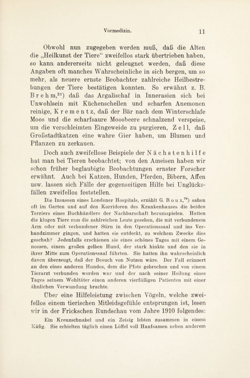 Obwohl nun zugegeben werden muß, daß die Alten die „Heilkunst der Tiere“ zweifellos stark übertrieben haben, so kann andererseits nicht geleugnet werden, daß diese Angaben oft manches Wahrscheinliche in sich bergen, um so mehr, als neuere ernste Beobachter zahlreiche Heilbestre¬ bungen der Tiere bestätigen konnten. So erwähnt z. B. B r e h m,21) daß das Argalischaf in Innerasien sich bei Unwohlsein mit Küchenschellen und scharfen Anemonen reinige, Krementz, daß der Bär nach dem Winterschlafe Moos und die scharfsaure Moosbeere schnalzend verspeise, um die verschleimten Eingeweide zu purgieren, Zell, daß Großstadtkatzen eine wahre Gier haben, um Blumen und Pflanzen zu zerkauen. Doch auch zweifellose Beispiele der Nächstenhilfe hat man bei Tieren beobachtet; von den Ameisen haben wir schon früher beglaubigte Beobachtungen ernster Forscher erwähnt. Auch bei Katzen, Hunden, Pferden, Bibern, Affen usw. lassen sich Fälle der gegenseitigen Hilfe bei Unglücks¬ fällen zweifellos feststellen. Die Insassen eines Londoner Hospitals, erzählt G. R o u x,79) sahen oft im Garten und auf den Korridoren des Krankenhauses die beiden Terriers eines Buchhändlers der Nachbarschaft herumspielen. Hatten die klugen Tiere nun die zahlreichen Leute gesehen, die mit verbundenem Arm oder mit verbundener Stirn in den Operationssaal und ins Ver¬ bandzimmer gingen, und hatten sie entdeckt, zu welchem Zwecke dies geschah? Jedenfalls erschienen sie eines schönes Tages mit einem Ge¬ nossen, einem großen gelben Hund, der stark hinkte und den sie in ihrer Mitte zum Operationssaal führten. Sie hatten ihn wahrscheinlich davon überzeugt, daß der Besuch von Nutzen wäre. Der Fall erinnert an den eines anderen Hundes, dem die Pfote gebrochen und von einem Tierarzt verbunden worden war und der nach seiner Heilung eines Tages seinem Wohltäter einen anderen vierfüßigen Patienten mit einer ähnlichen Verwundung brachte. Über eine Hilfeleistung zwischen Vögeln, welche zwei¬ fellos einem tierischen Mitleidsgefühle entsprungen ist, lesen wir in der Frickschen Rundschau vom Jahre 1910 folgendes: Ein Kreuzschnabel und ein Zeisig lebten zusammen in einem Käfig. Sie erhielten täglich einen Löffel voll Hanfsamen neben anderem