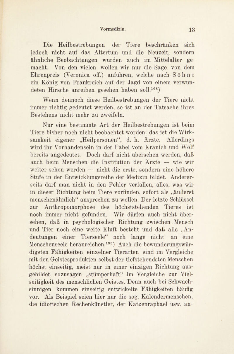 Die Heilbestrebungen der Tiere beschränken sich jedoch nicht auf das Altertum und die Neuzeit, sondern ähnliche Beobachtungen wurden auch im Mittelalter ge¬ macht. Von den vielen wollen wir nur die Sage von dem Ehrenpreis (Veronica off.) anführen, welche nach Sohns ein König von Frankreich auf der Jagd von einem verwun¬ deten Hirsche anreiben gesehen haben soll.168) Wenn dennoch diese Heilbestrebungen der Tiere nicht immer richtig gedeutet werden, so ist an der Tatsache ihres Bestehens nicht mehr zu zweifeln. Nur eine bestimmte Art der Heilbestrebungen ist beim Tiere bisher noch nicht beobachtet worden: das ist die Wirk¬ samkeit eigener „Heilpersonen“, d. h. Ärzte. Allerdings wird ihr Vorhandensein in der Fabel vom Kranich und Wolf bereits angedeutet. Doch darf nicht übersehen werden, daß auch beim Menschen die Institution der Ärzte — wie wir weiter sehen werden — nicht die erste, sondern eine höhere Stufe in der Entwicklungsreihe der Medizin bildet. Anderer¬ seits darf man nicht in den Fehler verfallen, alles, was wir in dieser Richtung beim Tiere vorfinden, sofort als „äußerst menschenähnlich“ ansprechen zu wollen. Der letzte Schlüssel zur Anthropomorphose des höchststehenden Tieres ist noch immer nicht gefunden. Wir dürfen auch nicht über¬ sehen, daß in psychologischer Richtung zwischen Mensch und Tier noch eine weite Kluft besteht und daß alle „An¬ deutungen einer Tierseele“ noch lange nicht an eine Menschenseele heranreichen.195) Auch die bewunderungswür¬ digsten Fähigkeiten einzelner Tierarten sind im Vergleiche mit den Geistesprodukten selbst der tiefstehendsten Menschen höchst einseitig, meist nur in einer einzigen Richtung aus¬ gebildet, sozusagen „stümperhaft“ im Vergleiche zur Viel¬ seitigkeit des menschlichen Geistes. Denn auch bei Schwach¬ sinnigen kommen einseitig entwickelte Fähigkeiten häufig vor. Als Beispiel seien hier nur die sog. Kalendermenschen, die idiotischen Rechenkünstler, der Katzenraphael usw. an-