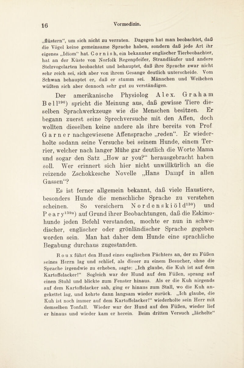 „flüstern“, um sich nicht zu verraten. Dagegen hat man beobachtet, daß die Vögel keine gemeinsame Sprache haben, sondern daß jede Art ihr eigenes „Idiom“ hat. G o r n i s h, ein bekannter englischer Tierbeobachter, hat an der Küste von Norfolk Regenpfeifer, Strandläufer und andere Stelzvogelarten beobachtet und behauptet, daß ihre Sprache zwar nicht sehr reich sei, sich aber von ihrem Gesänge deutlich unterscheide. Vom Schwan behauptet er, daß er stumm sei. Männchen und Weibchen wüßten sich aber dennoch sehr gut zu verständigen. Der amerikanische Physiolog Alex. Graham B e 11196) spricht die Meinung aus, daß gewisse Tiere die¬ selben Sprachwerkzeuge wie die Menschen besitzen. Er begann zuerst seine Sprechversuche mit den Affen, doch wollten dieselben keine andere als ihre bereits von Prof G a r n e r nachgewiesene Affensprache „reden“. Er wieder¬ holte sodann seine Versuche bei seinem Hunde, einem Ter¬ rier, welcher nach langer Mühe gar deutlich die Worte Mama und sogar den Satz „How ar you?“ herausgebracht haben soll. Wer erinnert sich hier nicht unwillkürlich an die reizende Zschokkesche Novelle „Hans Dampf in allen Gassen“? Es ist ferner allgemein bekannt, daß viele Haustiere, besonders Hunde die menschliche Sprache zu verstehen scheinen. So versichern Nordenskiöl d130) und P e a r y139a) auf Grund ihrer Beobachtungen, daß die Eskimo¬ hunde jeden Befehl verstanden, mochte er nun in schwe¬ discher, englischer oder grönländischer Sprache gegeben worden sein. Man hat daher dem Hunde eine sprachliche Begabung durchaus zugestanden. Roux führt den Hund eines englischen Pächters an, der zu Füßen seines Herrn lag und schlief, als dieser zu einem Besucher, ohne die Sprache irgendwie zu erheben, sagte: „Ich glaube, die Kuh ist auf dem Kartoffelacker!“ Sogleich war der Hund auf den Füßen, sprang auf einen Stuhl und blickte zum Fenster hinaus. Als er die Kuh nirgends auf dem Kartoffelacker sah, ging er hinaus zum Stall, wo die Kuh an¬ gekettet lag, und kehrte dann langsam wieder zurück. „Ich glaube, die Kuh ist noch immer auf dem Kartoffelacker!“ wiederholte sein Herr mit demselben Tonfall. Wieder war der Hund auf den Füßen, wieder lief er hinaus und wieder kam er herein. Beim dritten Versuch „lächelte“
