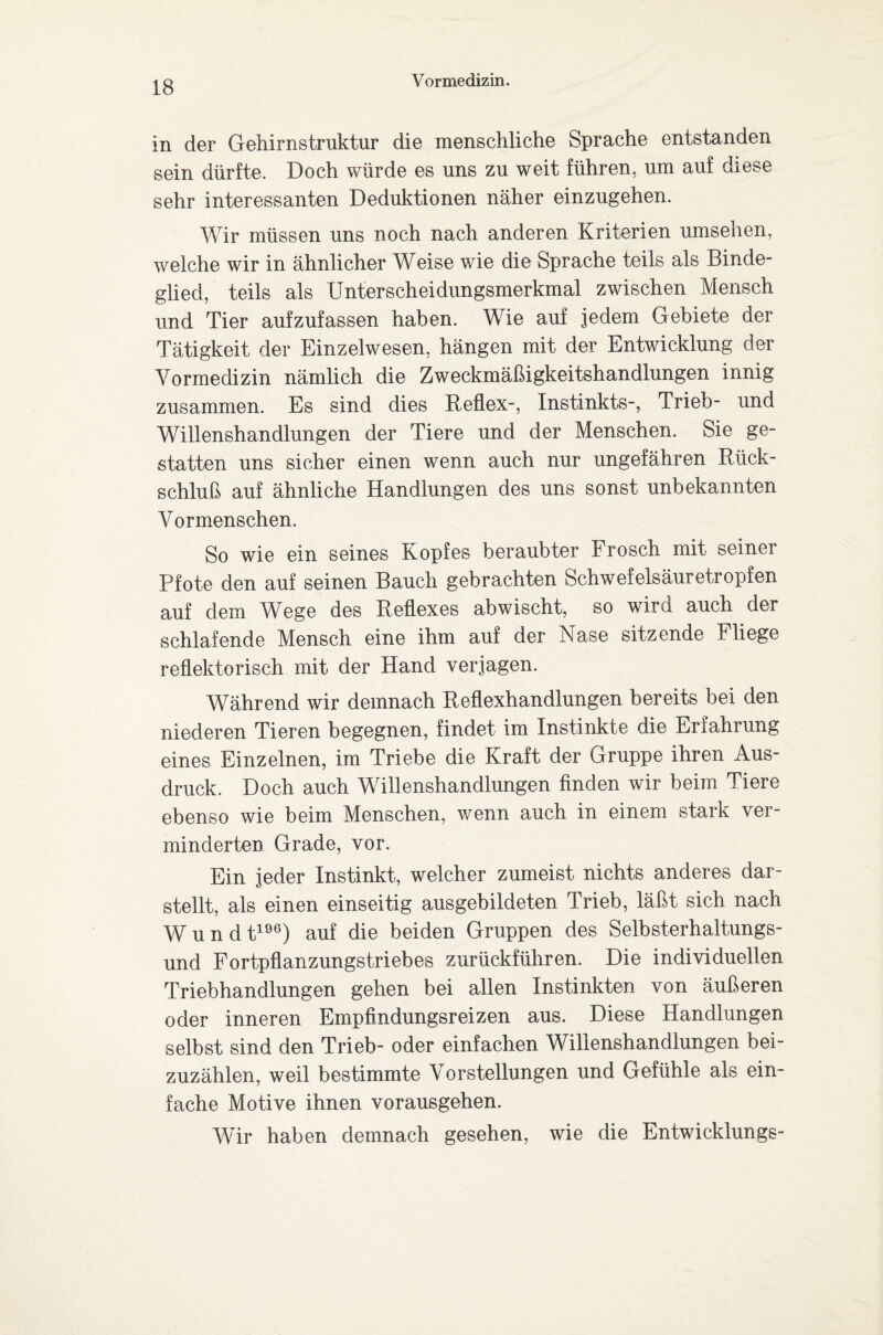 in der Gehirnstruktur die menschliche Sprache entstanden sein dürfte. Doch würde es uns zu weit führen, um auf diese sehr interessanten Deduktionen näher einzugehen. Wir müssen uns noch nach anderen Kriterien Umsehen, welche wir in ähnlicher Weise wie die Sprache teils als Binde¬ glied, teils als Unterscheidungsmerkmal zwischen Mensch und Tier aufzufassen haben. Wie auf jedem Gebiete der Tätigkeit der Einzelwesen, hängen mit der Entwicklung der Vormedizin nämlich die Zweckmäßigkeitshandlungen innig zusammen. Es sind dies Reflex-, Instinkts-, Trieb- und Willenshandlungen der Tiere und der Menschen. Sie ge¬ statten uns sicher einen wenn auch nur ungefähren Rück¬ schluß auf ähnliche Handlungen des uns sonst unbekannten Vormenschen. So wie ein seines Kopfes beraubter Frosch mit seiner Pfote den auf seinen Bauch gebrachten Schwefelsäuretropfen auf dem Wege des Reflexes abwischt, so wird auch der schlafende Mensch eine ihm auf der Nase sitzende Fliege reflektorisch mit der Hand verjagen. Während wir demnach Reflexhandlungen bereits bei den niederen Tieren begegnen, findet im Instinkte die Erfahrung eines Einzelnen, im Triebe die Kraft der Gruppe ihren Aus¬ druck. Doch auch Willenshandlungen finden wir beim Tiere ebenso wie beim Menschen, wenn auch in einem stark ver¬ minderten Grade, vor. Ein jeder Instinkt, welcher zumeist nichts anderes dar¬ stellt, als einen einseitig ausgebildeten Trieb, läßt sich nach Wundt196) auf die beiden Gruppen des Selbsterhaltungs¬ und Fortpflanzungstriebes zurückführen. Die individuellen Triebhandlungen gehen bei allen Instinkten von äußeren oder inneren Empfindungsreizen aus. Diese Handlungen selbst sind den Trieb- oder einfachen Willenshandiungen bei¬ zuzählen, weil bestimmte Vorstellungen und Gefühle als ein¬ fache Motive ihnen vorausgehen. Wir haben demnach gesehen, wie die Entwicklungs-