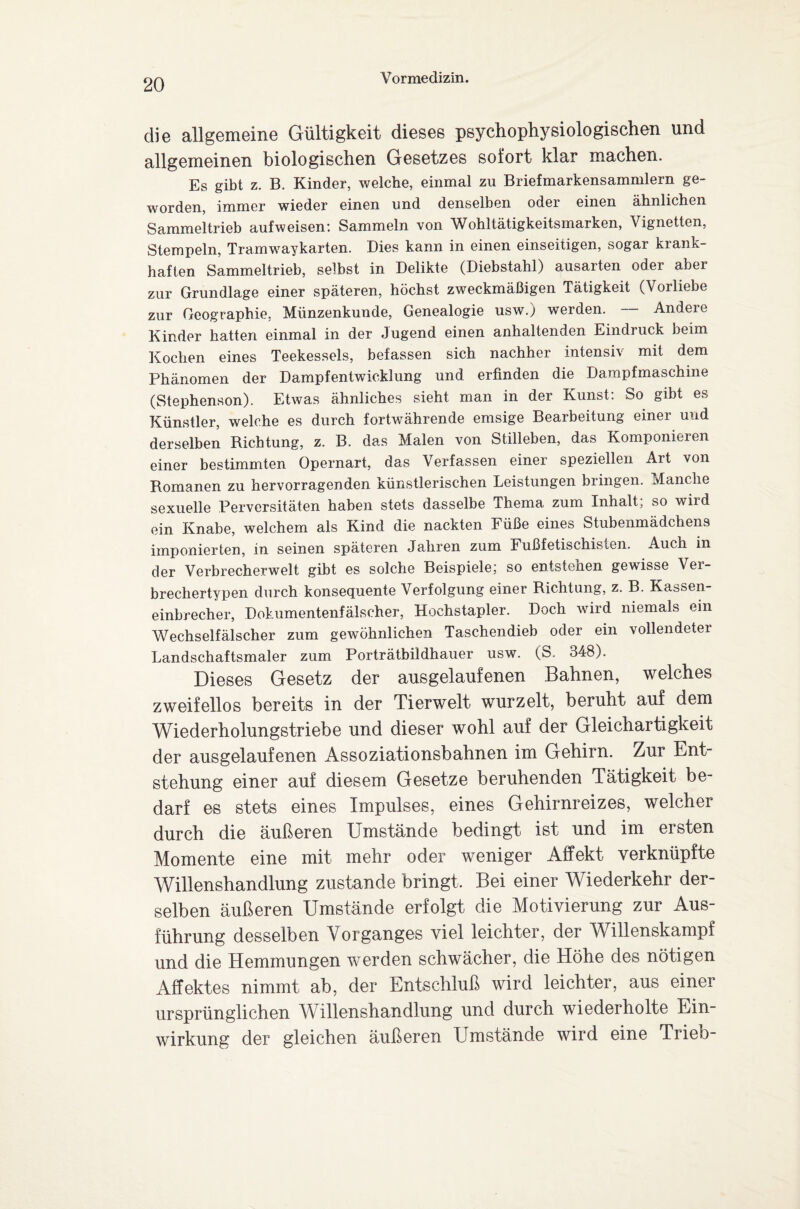 die allgemeine Gültigkeit dieses psychophysiologischen und allgemeinen biologischen Gesetzes sofort klar machen. Es gibt z. B. Kinder, welche, einmal zu Briefmarkensammlern ge¬ worden, immer wieder einen und denselben oder einen ähnlichen Sammeltrieb aufweisen'. Sammeln von Wohltätigkeitsmarken, Vignetten, Stempeln, Tramwaykarten. Dies kann in einen einseitigen, sogar krank¬ haften Sammeltrieb, selbst in Delikte (Diebstahl) ausarten oder aber zur Grundlage einer späteren, höchst zweckmäßigen Tätigkeit (Vorliebe zur Geographie, Münzenkunde, Genealogie usw.) werden. Andere Kinder hatten einmal in der Jugend einen anhaltenden Eindruck beim Kochen eines Teekessels, befassen sich nachher intensiv mit dem Phänomen der Dampfentwicklung und erfinden die Dampfmaschine (Stephenson). Etwas ähnliches sieht man in der Kunst: So gibt es Künstler, welche es durch fortwährende emsige Bearbeitung einer und derselben Richtung, z. B. das Malen von Stilleben, das Komponieren einer bestimmten Opernart, das Verfassen einer speziellen Art von Romanen zu hervorragenden künstlerischen Leistungen bringen. Manche sexuelle Perversitäten haben stets dasselbe Thema zum Inhalt, so wird ein Knabe, welchem als Kind die nackten Füße eines Stubenmädchens imponierten, in seinen späteren Jahren zum Fußfetischisten. Auch in der Verbrecherwelt gibt es solche Beispiele; so entstehen gewisse Ver¬ brechertypen durch konsequente Verfolgung einer Richtung, z. B. Kassen¬ einbrecher, Dokumentenfälseher, Hochstapler. Doch wird niemals ein Wechselfälscher zum gewöhnlichen Taschendieb oder ein vollendeter Landschaftsmaler zum Porträtbildhauer usw. (S. 348). Dieses Gesetz der ausgelaufenen Bahnen, welches zweifellos bereits in der Tierwelt wurzelt, beruht auf dem Wiederholungstriebe und dieser wohl auf der Gleichartigkeit der ausgelaufenen Assoziationsbahnen im Gehirn. Zur Ent¬ stehung einer auf diesem Gesetze beruhenden Tätigkeit be¬ darf es stets eines Impulses, eines Gehirnreizes, welcher durch die äußeren Umstände bedingt ist und im ersten Momente eine mit mehr oder weniger Affekt verknüpfte Willenshandlung zustande bringt. Bei einer Wiederkehr der¬ selben äußeren Umstände erfolgt die Motivierung zur Aus¬ führung desselben Vorganges viel leichter, der Willenskampf und die Hemmungen werden schwächer, die Höhe des nötigen Affektes nimmt ab, der Entschluß wird leichter, aus einer ursprünglichen Willenshandlung und durch wiederholte Ein¬ wirkung der gleichen äußeren Umstände wird eine Trieb-