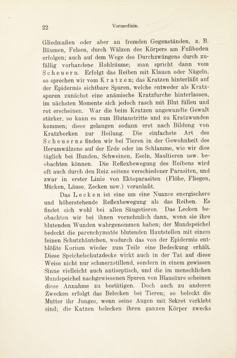 Gliedmaßen oder aber an fremden Gegenständen, z. B. Bäumen, Felsen, durch Wälzen des Körpers am Fußboden erfolgen; auch auf dem Wege des Durchzwängens durch zu¬ fällig vorhandene Hohlräume; man spricht dann vom Scheuern. Erfolgt das Reiben mit Klauen oder Nägeln, so sprechen wir vom Kratzen; das Kratzen hinterläßt auf der Epidermis sichtbare Spuren, welche entweder als Kratz¬ spuren zunächst eine anämische Kratzfurche hinterlassen, im nächsten Momente sich jedoch rasch mit Blut füllen und rot erscheinen. War die beim Kratzen angewandte Gewalt stärker, so kann es zum Blutaustritte und zu Kratzwunden kommen; diese gelangen sodann erst nach Bildung von Kratzborken zur Heilung. Die einfachste Art des Scheuerns finden wir bei Tieren in der Gewohnheit des Herumwälzens auf der Erde oder im Schlamme, wie wir dies täglich bei Hunden, Schweinen, Eseln, Maultieren usw. be¬ obachten können. Die Reflexbewegung des Reibens wird oft auch durch den Reiz seitens verschiedener Parasiten, und zwar in erster Linie von Ektoparasiten (Flöhe, Fliegen, Mücken, Läuse, Zecken usw.) veranlaßt. Das Lecken ist eine um eine Nuance energischere und höherstehende Reflexbewegung als das Reiben. Es findet sich wohl bei allen Säugetieren. Das Lecken be¬ obachten wir bei ihnen vornehmlich dann, wenn sie ihre blutenden Wunden wahrgenommen haben; der Mundspeichel bedeckt die parencl^matös blutenden Hautstellen mit einem feinen Schutzhäutchen, wodurch das von der Epidermis ent¬ blößte Korium wieder zum Teile eine Bedeckung erhält. Diese Speichelschutzdecke wirkt auch in der Tat auf diese Weise nicht nur schmerzstillend, sondern in einem gewissen Sinne vielleicht auch antiseptisch, und die im menschlichen Mundspeichel nachgewiesenen Spuren von Blausäure scheinen diese Annahme zu bestätigen. Doch auch zu anderen Zwecken erfolgt das Belecken bei Tieren; so beleckt die Mutter ihr Junges, wenn seine Augen mit Sekret verklebt sind; die Katzen belecken ihren ganzen Körper zwecks