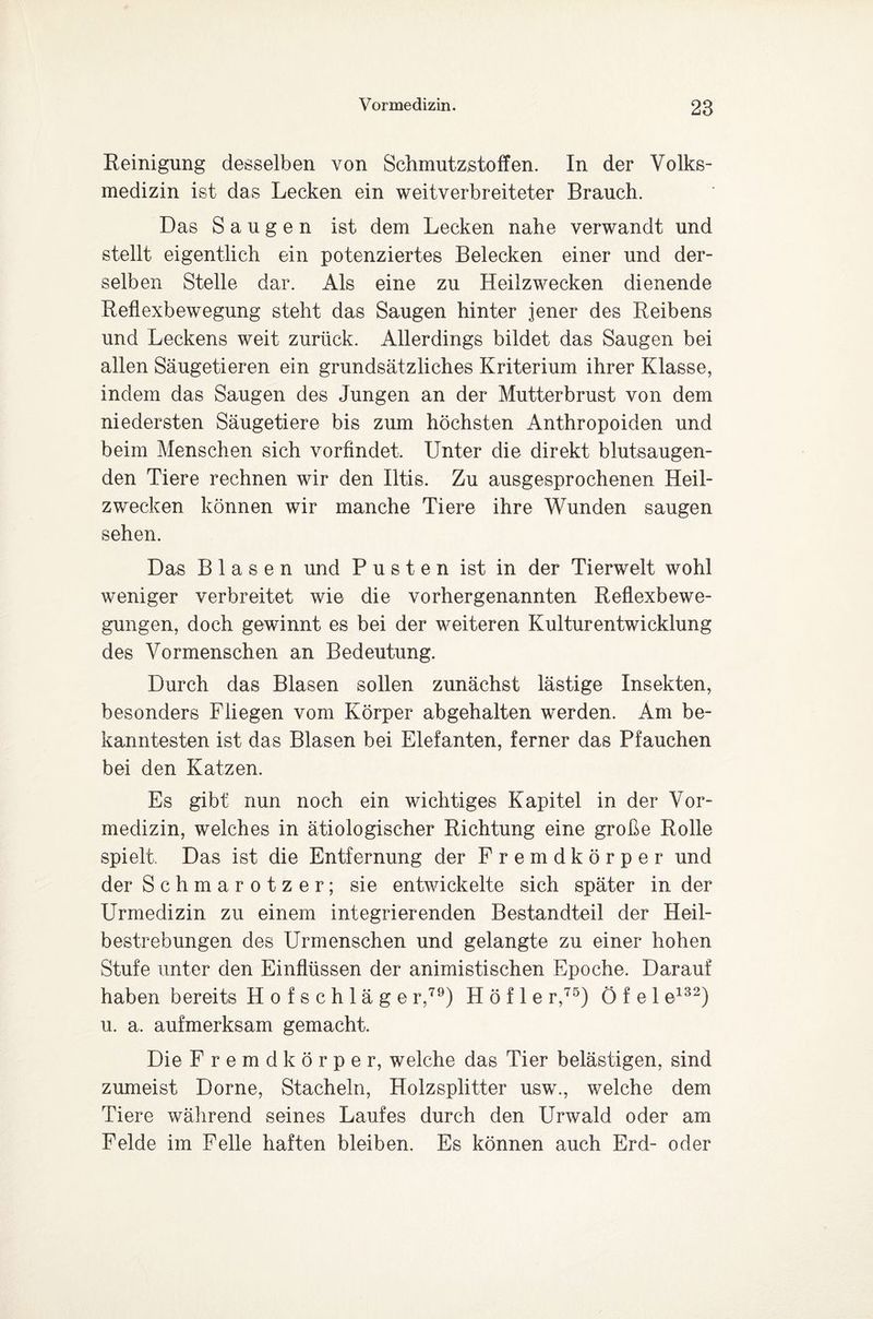 Reinigung desselben von Schmutzstoffen. In der Volks¬ medizin ist das Lecken ein weitverbreiteter Brauch. Das Saugen ist dem Lecken nahe verwandt und stellt eigentlich ein potenziertes Belecken einer und der¬ selben Stelle dar. Als eine zu Heilzwecken dienende Reflexbewegung steht das Saugen hinter jener des Reibens und Reckens weit zurück. Allerdings bildet das Saugen bei allen Säugetieren ein grundsätzliches Kriterium ihrer Klasse, indem das Saugen des Jungen an der Mutterbrust von dem niedersten Säugetiere bis zum höchsten Anthropoiden und beim Menschen sich vorfindet. Unter die direkt blutsaugen¬ den Tiere rechnen wir den Iltis. Zu ausgesprochenen Heil¬ zwecken können wir manche Tiere ihre Wunden saugen sehen. Das Blasen und Pusten ist in der Tierwelt wohl weniger verbreitet wie die vorhergenannten Reflexbewe¬ gungen, doch gewinnt es bei der weiteren Kulturentwicklung des Vormenschen an Bedeutung. Durch das Blasen sollen zunächst lästige Insekten, besonders Fliegen vom Körper abgehalten werden. Am be¬ kanntesten ist das Blasen bei Elefanten, ferner das Pfauchen bei den Katzen. Es gibt nun noch ein wichtiges Kapitel in der Vor¬ medizin, welches in ätiologischer Richtung eine große Rolle spielt. Das ist die Entfernung der Fremdkörper und der Schmarotzer; sie entwickelte sich später in der Urmedizin zu einem integrierenden Bestandteil der Heil¬ bestrebungen des Urmenschen und gelangte zu einer hohen Stufe unter den Einflüssen der animistischen Epoche. Darauf haben bereits Hofschläge r,79) H ö f 1 e r,75) Ö f e 1 e132) u. a. aufmerksam gemacht. Die Fremdkörper, welche das Tier belästigen, sind zumeist Dorne, Stacheln, Holzsplitter usw., welche dem Tiere während seines Laufes durch den Urwald oder am Felde im Felle haften bleiben. Es können auch Erd- oder