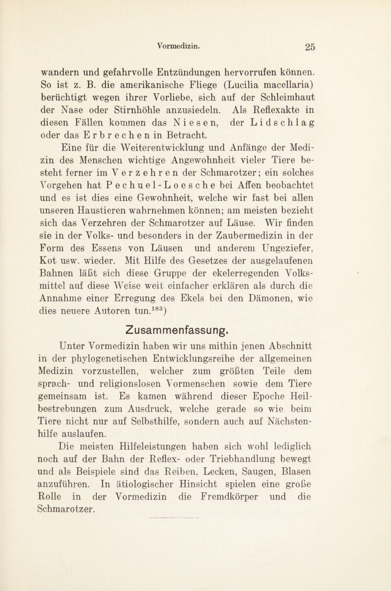 wandern und gefahrvolle Entzündungen hervorrufen können. So ist z. B. die amerikanische Fliege (Lucilia macellaria) berüchtigt wegen ihrer Vorliebe, sich auf der Schleimhaut der Nase oder Stirnhöhle anzusiedeln. Als Reflexakte in diesen Fällen kommen das Niesen, der Lidschlag oder das Erbrechen in Betracht. Eine für die Weiterentwicklung und Anfänge der Medi¬ zin des Menschen wichtige Angewohnheit vieler Tiere be¬ steht ferner im V erzehren der Schmarotzer; ein solches Vorgehen hat Pechuel-Loesche bei Affen beobachtet und es ist dies eine Gewohnheit, welche wir fast bei allen unseren Haustieren wahrnehmen können; am meisten bezieht sich das Verzehren der Schmarotzer auf Läuse. Wir finden sie in der Volks- und besonders in der Zaubermedizin in der Form des Essens von Läusen und anderem Ungeziefer, Kot usw. wieder. Mit Hilfe des Gesetzes der ausgelaufenen Bahnen läßt sich diese Gruppe der ekelerregenden Volks¬ mittel auf diese Weise weit einfacher erklären als durch die Annahme einer Erregung des Ekels bei den Dämonen, wie dies neuere Autoren tun.183) Zusammenfassung. Unter Vormedizin haben wir uns mithin jenen Abschnitt in der phylogenetischen Entwicklungsreihe der allgemeinen Medizin vorzustellen, welcher zum größten Teile dem sprach- und religionslosen Vormenschen sowie dem Tiere gemeinsam ist. Es kamen während dieser Epoche Heil- bestrebungen zum Ausdruck, welche gerade so wie beim Tiere nicht nur auf Selbsthilfe, sondern auch auf Nächsten¬ hilfe auslaufen. Die meisten Hilfeleistungen haben sich wohl lediglich noch auf der Bahn der Reflex- oder Triebhandlung bewegt und als Beispiele sind das Reiben, Lecken, Saugen, Blasen anzuführen. In ätiologischer Hinsicht spielen eine große Rolle in der Vormedizin die Fremdkörper und die Schmarotzer.