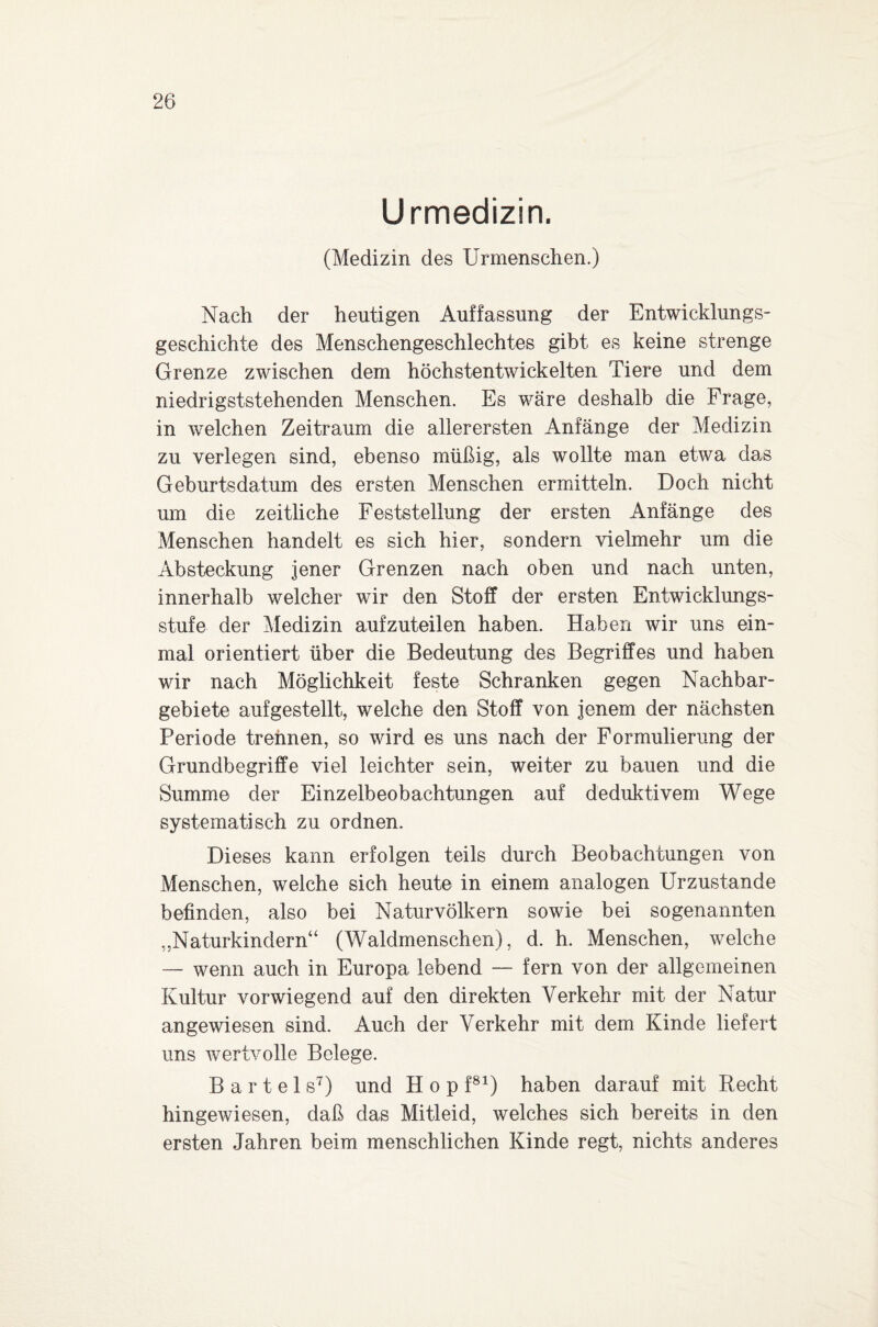 Urmedizin. (Medizin des Urmenschen.) Nach der heutigen Auffassung der Entwicklungs¬ geschichte des Menschengeschlechtes gibt es keine strenge Grenze zwischen dem höchstentwickelten Tiere und dem niedrigststehenden Menschen. Es wäre deshalb die Frage, in welchen Zeitraum die allerersten Anfänge der Medizin zu verlegen sind, ebenso müßig, als wollte man etwa das Geburtsdatum des ersten Menschen ermitteln. Doch nicht um die zeitliche Feststellung der ersten Anfänge des Menschen handelt es sich hier, sondern vielmehr um die Absteckung jener Grenzen nach oben und nach unten, innerhalb welcher wir den Stoff der ersten Entwicklungs¬ stufe der Medizin aufzuteilen haben. Haben wir uns ein¬ mal orientiert über die Bedeutung des Begriffes und haben wir nach Möglichkeit feste Schranken gegen Nachbar¬ gebiete aufgestellt, welche den Stoff von jenem der nächsten Periode trennen, so wird es uns nach der Formulierung der Grundbegriffe viel leichter sein, weiter zu bauen und die Summe der Einzelbeobachtungen auf deduktivem Wege systematisch zu ordnen. Dieses kann erfolgen teils durch Beobachtungen von Menschen, welche sich heute in einem analogen Urzustände befinden, also bei Naturvölkern sowie bei sogenannten „Naturkindern“ (Waldmenschen), d. h. Menschen, welche — wenn auch in Europa lebend — fern von der allgemeinen Kultur vorwiegend auf den direkten Verkehr mit der Natur angewiesen sind. Auch der Verkehr mit dem Kinde liefert uns wertvolle Belege. Bartels7) und Hop f81) haben darauf mit Recht hingewiesen, daß das Mitleid, welches sich bereits in den ersten Jahren beim menschlichen Kinde regt, nichts anderes