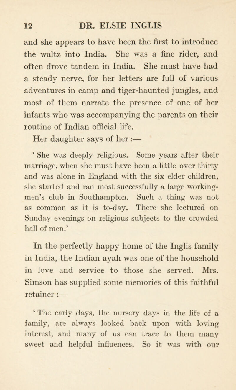 and she appears to have been the first to introduce the waltz into India. She was a fine rider, and often drove tandem in India. She must have had a steady nerve, for her letters are full of various adventures in camp and tiger-haunted jungles, and most of them narrate the presence of one of her infants who was accompanying the parents on their routine of Indian official life. Her daughter says of her :— ‘ She was deeply religious. Some years after their marriage, when she must have been a little over thirty and was alone in England with the six elder children, she started and ran most successfully a large working¬ men’s club in Southampton. Such a thing was not as common as it is to-day. There she lectured on Sunday evenings on religious subjects to the crowded hall of men.’ In the perfectly happy home of the Inglis family in India, the Indian ayah was one of the household in love and service to those she served. Mrs. Simson has supplied some memories of this faithful retainer :— ‘ The early days, the nursery days in the life of a family, are always looked back upon with loving interest, and many of us can trace to them many sweet and helpful influences. So it was with our