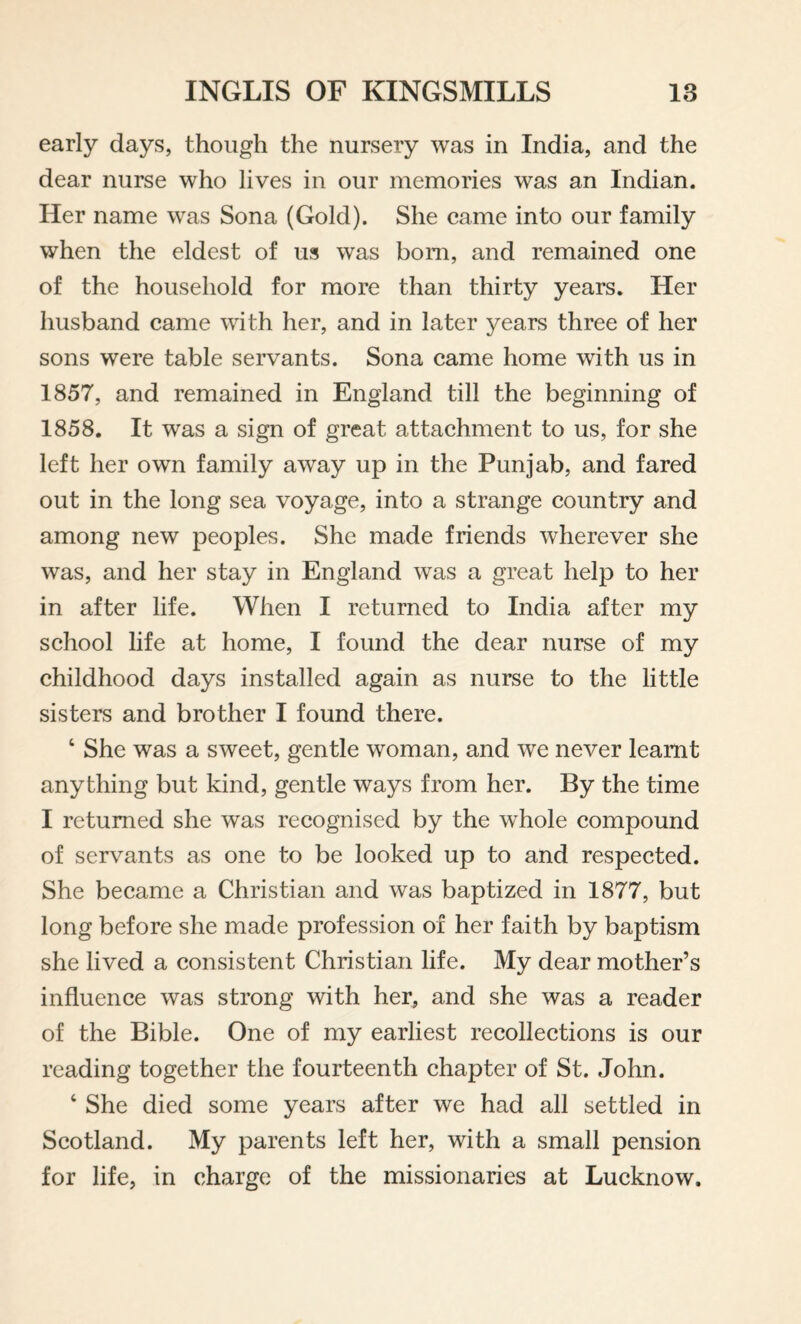 early days, though the nursery was in India, and the dear nurse who lives in our memories was an Indian. Her name was Sona (Gold). She came into our family when the eldest of us was bom, and remained one of the household for more than thirty years. Her husband came with her, and in later years three of her sons were table servants. Sona came home with us in 1857, and remained in England till the beginning of 1858. It was a sign of great attachment to us, for she left her own family away up in the Punjab, and fared out in the long sea voyage, into a strange country and among new peoples. She made friends wherever she was, and her stay in England was a great help to her in after life. When I returned to India after my school life at home, I found the dear nurse of my childhood days installed again as nurse to the little sisters and brother I found there. ‘ She was a sweet, gentle woman, and we never learnt anything but kind, gentle ways from her. By the time I returned she was recognised by the whole compound of servants as one to be looked up to and respected. She became a Christian and was baptized in 1877, but long before she made profession of her faith by baptism she lived a consistent Christian life. My dear mother’s influence was strong with her, and she was a reader of the Bible. One of my earliest recollections is our reading together the fourteenth chapter of St. John. ‘ She died some years after we had all settled in Scotland. My parents left her, with a small pension for life, in charge of the missionaries at Lucknow.