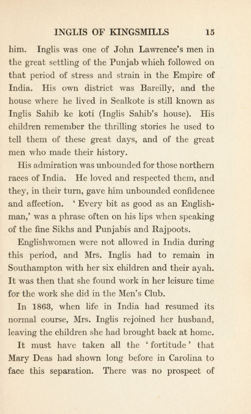 him. Inglis was one of John Lawrence’s men in the great settling of the Punjab which followed on that period of stress and strain in the Empire of India. His own district was Bareilly, and the house where he lived in Sealkote is still known as Inglis Sahib ke koti (Inglis Sahib’s house). His children remember the thrilling stories he used to tell them of these great days, and of the great men who made their history. His admiration was unbounded for those northern races of India. He loved and respected them, and they, in their turn, gave him unbounded confidence and affection. ‘ Every bit as good as an English¬ man,’ was a phrase often on his lips when speaking of the fine Sikhs and Punjabis and Rajpoots. Englishwomen were not allowed in India during this period, and Mrs. Inglis had to remain in Southampton with her six children and their ayah. It was then that she found work in her leisure time for the work she did in the Men’s Club. In 1863, when life in India had resumed its normal course, Mrs. Inglis rejoined her husband, leaving the children she had brought back at home. It must have taken all the ‘ fortitude ’ that Mary Deas had shown long before in Carolina to face this separation. There was no prospect of