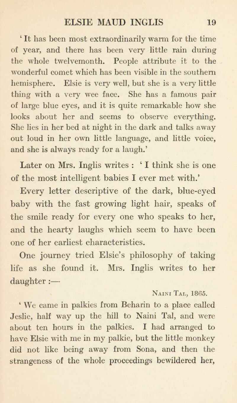 ‘ It has been most extraordinarily warm for the time of year, and there has been very little rain during the whole twelvemonth. People attribute it to the wonderful eomet whieh has been visible in the southern hemisphere. Elsie is very well, but she is a very little thing with a very wee face. She has a famous pair of large blue eyes, and it is quite remarkable how she looks about her and seems to observe everything. She lies in her bed at night in the dark and talks away out loud in her own little language, and little voice, and she is always ready for a laugh.’ Later on Mrs. Inglis writes : ‘ I think she is one of the most intelligent babies I ever met with.’ Every letter descriptive of the dark, blue-eyed baby with the fast growing light hair, speaks of the smile ready for every one who speaks to her, and the hearty laughs which seem to have been one of her earliest characteristics. One journey tried Elsie’s philosophy of taking life as she found it. Mrs. Inglis writes to her daughter :— Naini Tal, 1805. ‘We came in palkies from Beharin to a place called Jeslie, half way up the hill to Naini Tal, and were about ten hours in the palkies. I had arranged to have Elsie with me in my palkie, but the little monkey did not like being away from Sona, and then the strangeness of the whole proceedings bewildered her,