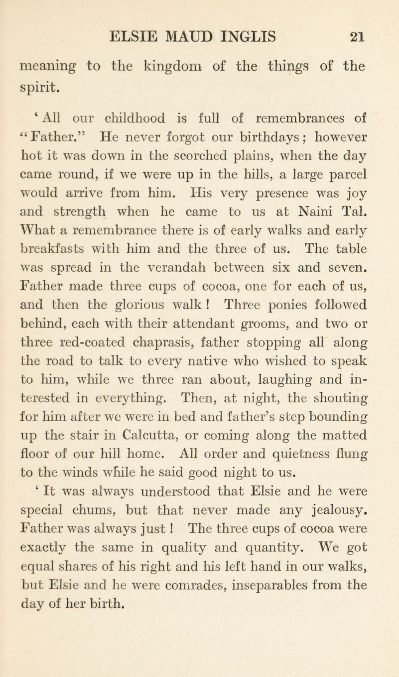 meaning to the kingdom of the things of the spirit. ‘ All our childhood is full of remembrances of ‘‘ Father.” He never forgot our birthdays ; however hot it was down in the scorched plains, when the day came round, if wn wnre up in the hills, a large parcel would aiTive from him. His very presence was joy and strength when he came to us at Naini Tab What a remembrance there is of early walks and early breakfasts with him and the three of us. The table was spread in the verandah between six and seven. Father made three cups of cocoa, one for each of us, and then the glorious walk ! Three ponies followed behind, each with their attendant grooms, and two or three red-coated chaprasis, father stopping all along the road to talk to every native who wished to speak to liim, wdiile we three ran about, laughing and in¬ terested in everything. Then, at night, the shouting for him after we were in bed and father’s step bounding up the stair in Calcutta, or coming along the matted floor of our hill home. All order and quietness flung to the winds while he said good night to us. ‘ It was always understood that Elsie and he were special chums, but that never made any jealousy. Father was always just I The three cups of cocoa were exactly the same in quality and quantity. We got equal shares of his right and his left hand in our walks, but Elsie and he were comrades, inseparables from the day of her birth.