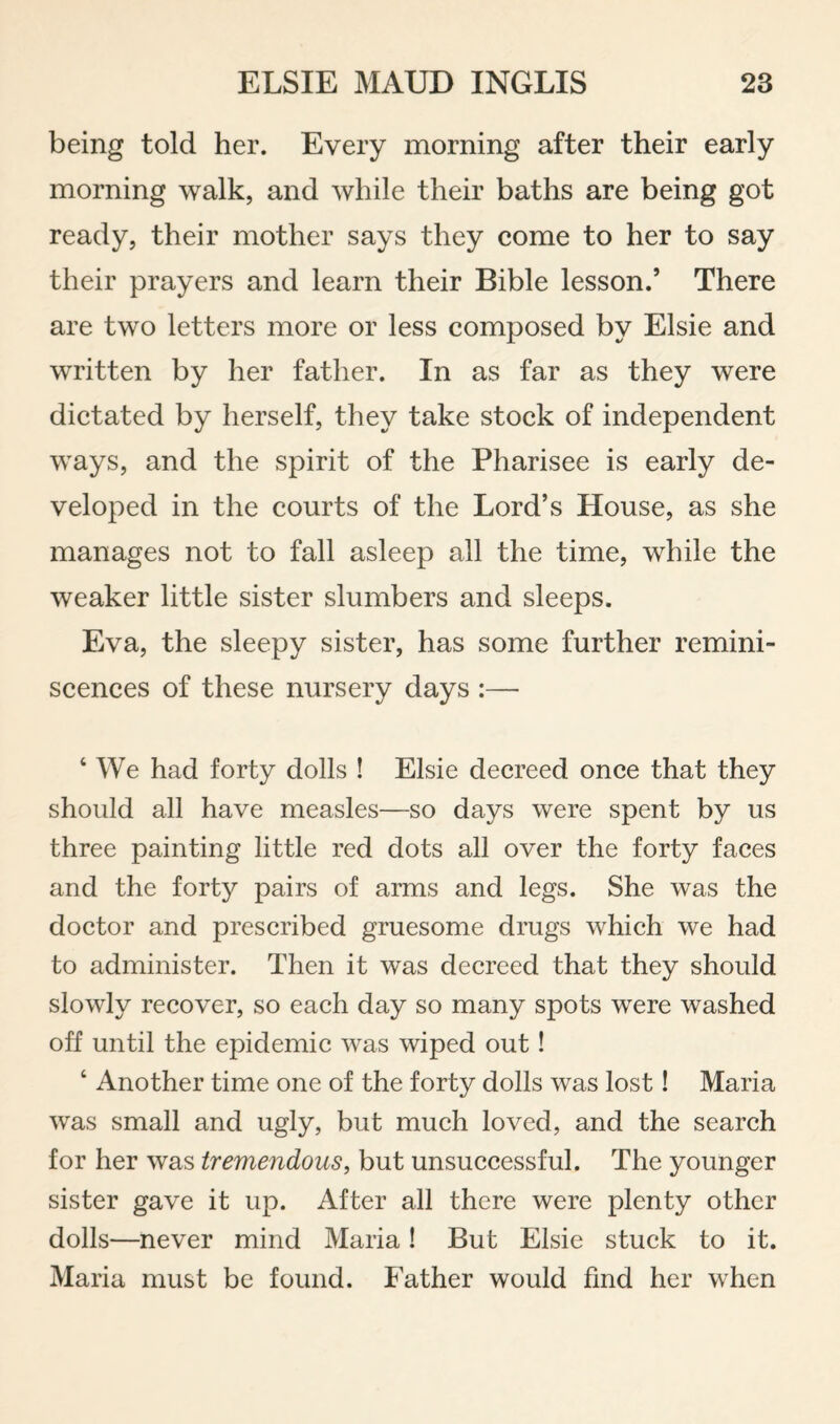 being told her. Every morning after their early morning walk, and while their baths are being got ready, their mother says they come to her to say their prayers and learn their Bible lesson.’ There are two letters more or less composed by Elsie and written by her father. In as far as they were dictated by herself, they take stock of independent ways, and the spirit of the Pharisee is early de¬ veloped in the courts of the Lord’s House, as she manages not to fall asleep all the time, while the weaker little sister slumbers and sleeps. Eva, the sleepy sister, has some further remini¬ scences of these nursery days :— ‘ We had forty dolls ! Elsie decreed once that they should all have measles—so days were spent by us three painting little red dots all over the forty faces and the forty pairs of arms and legs. She was the doctor and prescribed gruesome drugs which we had to administer. Then it was decreed that they should slowly recover, so each day so many spots were washed off until the epidemic was wiped out! ‘ Another time one of the forty dolls was lost! Maria was small and ugly, but much loved, and the search for her was tremendous, but unsuccessful. The younger sister gave it up. After all there were plenty other dolls—never mind Maria! But Elsie stuck to it. Maria must be found. Father would find her when