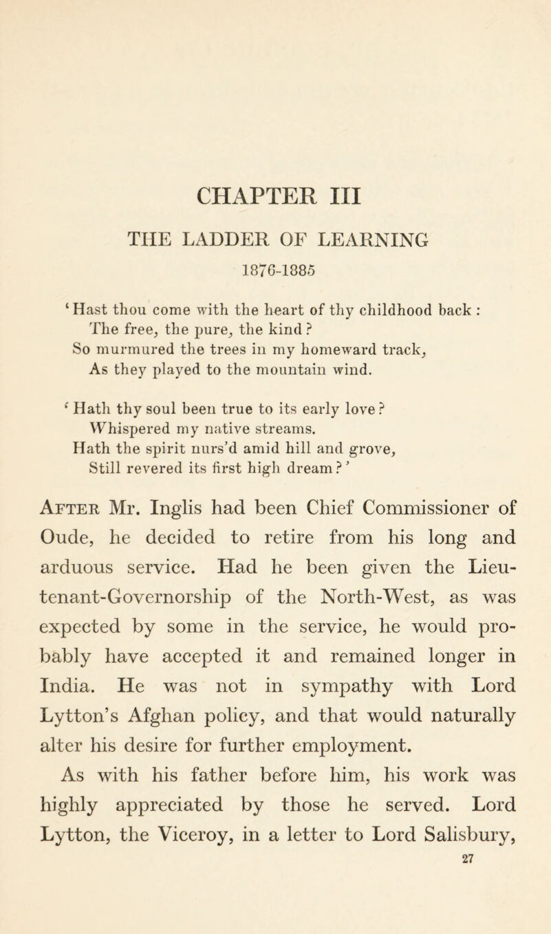 CHAPTER III THE LADDER OF LEARNING 187C-1885 ‘ Hast thou come with the heart of thy childhood back : The free;, the pure;, the kind ? So murmured the trees in my homeward tracks As they played to the mountain wind. ^ Hath thy soul been true to its early love ? Whispered my native streams. Hath the spirit nurs’d amid hill and grove. Still revered its first high dream ? ’ After Mr. Inglis had been Chief Commissioner of Oude, he decided to retire from his long and arduous service. Had he been given the Lieu¬ tenant-Governorship of the North-West, as was expected by some in the service, he would pro¬ bably have accepted it and remained longer in India. He was not in sympathy with Lord Lytton’s Afghan policy, and that would naturally alter his desire for further employment. As with his father before him, his work was highly appreciated by those he served. Lord Lytton, the Viceroy, in a letter to Lord Salisbury,