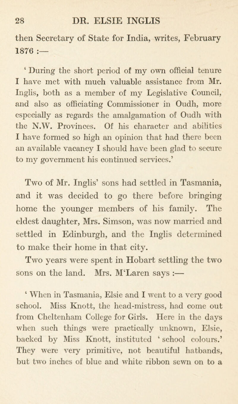 then Secretary of State for India, writes, February 1876 ‘ During the short period of my own official tenure I have met with much valuable assistance from Mr. Inglis, both as a member of my Legislative Council, and also as officiating Commissioner in Oudh, more especially as regards the amalgamation of Oudh with the N.W. Provinces. Of his character and abilities I have formed so high an opinion that had there been an available vacancy I should have been glad to secure to my government his continued services.’ Two of Mr. Inglis’ sons had settled in Tasmania, and it was decided to go there before bringing home the younger members of his family. The eldest daughter, Mrs. Simson, was now married and settled in Edinburgh, and the Inglis determined to make their home in that city. Two years were spent in Hobart settling the two sons on the land. Mrs. M‘Laren says :— ‘ When in Tasmania, Elsie and I went to a very good school. Miss Knott, the head-mistress, had come out from Cheltenham College for Girls. Here in the days when such things were practically unknown, Elsie, backed by Miss Knott, instituted school colours.’ They were very primitive, not beautiful hatbands, but two inches of blue and white ribbon sewn on to a