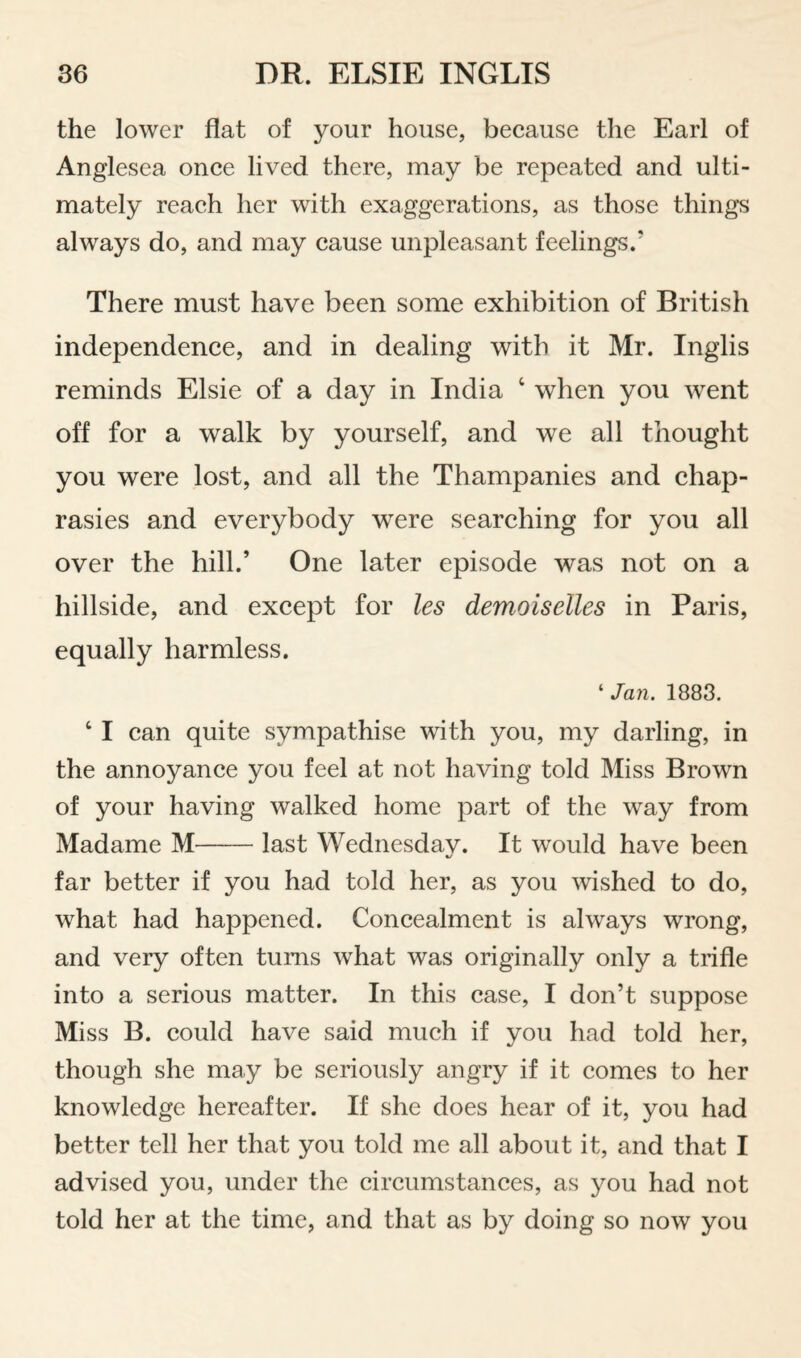 the lower flat of your house, because the Earl of Anglesea once lived there, may be repeated and ulti¬ mately reach her with exaggerations, as those things always do, and may cause unpleasant feelings.’ There must have been some exhibition of British independence, and in dealing with it Mr. Inglis reminds Elsie of a day in India ‘ when you went off for a walk by yourself, and we all thought you were lost, and all the Thampanies and chap- rasies and everybody were searching for you all over the hill.’ One later episode was not on a hillside, and except for les demoiselles in Paris, equally harmless. ‘ Jan. 1883. ‘ I can quite sympathise with you, my darling, in the annoyance you feel at not having told Miss Brown of your having walked home part of the way from Madame M-last Wednesday. It would have been far better if you had told her, as you wished to do, what had happened. Concealment is always wrong, and very often turns what was originally only a trifle into a serious matter. In this case, I don’t suppose Miss B. could have said much if you had told her, though she may be seriously angry if it comes to her knowledge hereafter. If she does hear of it, you had better tell her that you told me all about it, and that I advised you, under the circumstances, as you had not told her at the time, and that as by doing so now you