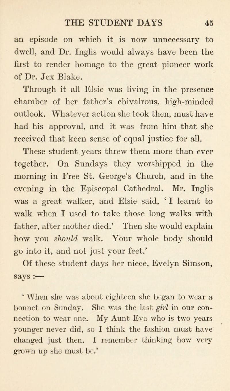 an episode on which it is now unnecessary to dwell, and Dr. Inglis would always have been the first to render homage to the great pioneer work of Dr. Jex Blake. Through it all Elsie was living in the presence chamber of her father’s chivalrous, high-minded outlook. Whatever action she took then, must have had his approval, and it was from him that she received that keen sense of equal justice for all. These student years threw them more than ever together. On Sundays they worshipped in the morning in Free St. George’s Church, and in the evening in the Episcopal Cathedral. Mr. Inglis was a great walker, and Elsie said, ‘ I learnt to walk when I used to take those long walks with father, after mother died.’ Then she would explain how you should walk. Your whole body should go into it, and not just your feet.’ Of these student days her niece, Evelyn Simson, says:— ‘ When she was about eighteen she began to wear a bonnet on Sunday. She was the last girl in our con¬ nection to wear one. My Aunt Eva who is two years younger never did, so I think the fashion must have changed just then. I remember thinking how very grown up she must be.’