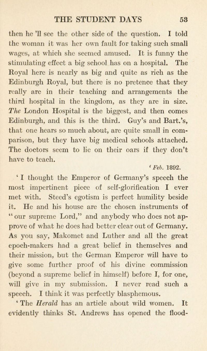 then he ’ll see the other side of the question. I told the woman it was her own fault for taking such small wages, at which she seemed amused. It is funny the stimulating effect a big school has on a hospital. The Royal here is nearly as big and quite as rich as the Edinburgh Royal, but there is no pretence that they really are in their teaching and arrangements the third hospital in the kingdom, as they are in size. The London Hospital is the biggest, and then comes Edinburgh, and this is the third. Guy’s and Bart.’s, that one hears so much about, are quite small in com¬ parison, but they have big medical schools attached. The doctors seem to lie on their oars if they don’t have to teach. ‘ Feh. 1892. ‘ I thought the Emperor of Germany’s speech the most impertinent piece of self-glorification I ever met with. Steed’s egotism is perfect humility beside it. He and his house are the chosen instruments of “ our supreme Lord,” and anybody who does not ap¬ prove of what he does had better clear out of Germany. As you say, Makomet and Luther and all the great epoch-makers had a great belief in themselves and their mission, but the German Emperor will have to give some further proof of his divine commission (beyond a supreme belief in himself) before I, for one, will give in my submission. I never read such a speech. I think it was perfectly blasphemous. ‘ The Herald has an article about wild women. It evidently thinks St. Andrews has opened the flood-