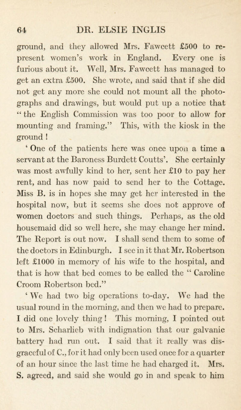 ground, and they allowed Mrs. Fawcett £500 to re¬ present women’s work in England. Every one is furious about it. Well, Mrs. Fawcett has managed to get an extra £500. She wrote, and said that if she did not get any more she could not mount all the photo¬ graphs and drawings, but would put up a notice that “ the English Commission was too poor to allow for mounting and framing.” This, with the kiosk in the ground ! ‘ One of the patients here was once upon a time a servant at the Baroness Burdett Coutts’. She certainly was most awfully kind to her, sent her £10 to pay her rent, and has now paid to send her to the Cottage. Miss B. is in hopes she may get her interested in the hospital now, but it seems she does not approve of women doctors and such things. Perhaps, as the old housemaid did so well here, she may change her mind. The Report is out now. I shall send them to some of the doctors in Edinburgh. I see in it that Mr. Robertson left £1000 in memory of his wife to the hospital, and that is how that bed comes to be called the “ Caroline Croom Robertson bed.” ‘ We had two big operations to-day. We had the usual round in the morning, and then we had to prepare. I did one lovely thing! This morning, I pointed out to Mrs. Scharlieb with indignation that our galvanic battery had run out. I said that it really was dis¬ graceful of C., for it had only been used once for a quarter of an hour since the last time he had charged it. Mrs. S. agreed, and said she would go in and speak to him