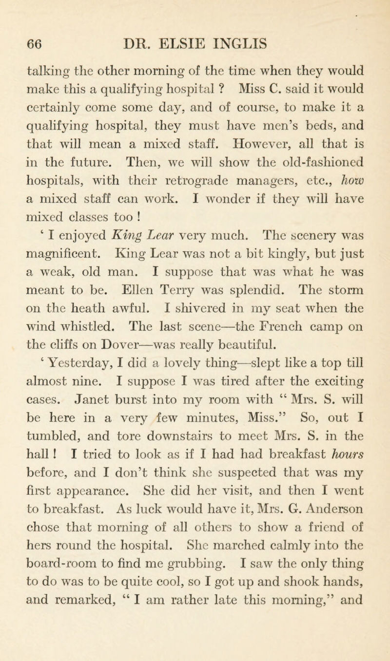 talking the other morning of the time when they would make this a qualifying hospital ? Miss C. said it would certainly come some day, and of course, to make it a qualifying hospital, they must have men’s beds, and that will mean a mixed staff. However, all that is in the future. Then, w^e will sho^v the old-fashioned hospitals, with their retrograde managers, etc., how a mixed staff can work. I wonder if they will have mixed classes too ! ‘ I enjoyed King Lear very much. The scenery w^as magnificent. King Lear was not a bit kingly, but just a weak, old man. I suppose that was w^hat he was meant to be. Ellen Terry was splendid. The storm on the heath awful. I shivered in my seat when the wind whistled. The last scene—the French camp on the cliffs on Dover—was really beautiful. ‘ Yesterday, I did a lovely thing—slept like a top till almost nine. I suppose I was tired after the exciting cases. Janet burst into my room with “ Mrs. S. will be here in a very few minutes. Miss.” So, out I tumbled, and tore downstairs to meet Mrs. S. in the hall I I tried to look as if I had had breakfast hours before, and I don’t think she suspected that was my first appearance. She did her visit, and then I went to breakfast. As luck would have it, Mrs. G. Anderson chose that morning of all others to show a friend of hers round the hospital. She marched calmly into the board-room to find me grubbing. I saw the only thing to do was to be quite cool, so I got up and shook hands, and remarked, “ I am rather late this morning,” and