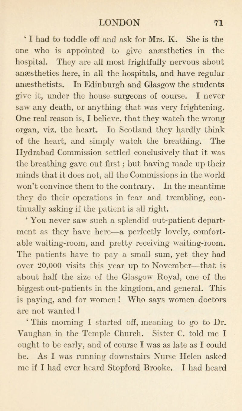 ‘ I had to toddle off and ask for Mrs. K. She is the one who is appointed to give anaesthetics in the hospital. They are all most frightfully nervous about anaesthetics here, in all the hospitals, and have regular anaesthetists. In Edinburgh and Glasgow the students give it, under the house surgeons of course. I never saw any death, or anything that was very frightening. One real reason is, I believe, that they watch the wrong organ, viz. the heart. In Scotland they hardly think of the heart, and simply watch the breathing. The Hydrabad Commission settled conclusively that it was the breathing gave out first; but having made up their minds that it does not, all the Commissions in the world won’t convince them to the contrary. In the meantime they do their operations in fear and trembling, con¬ tinually asking if the patient is all right. ‘ You never saw such a splendid out-patient depart¬ ment as they have here^—a perfectly lovely, comfort¬ able waiting-room, and pretty receiving waiting-room. The patients have to pay a small sum, yet they had over 20,000 visits this year up to November—that is about half the size of the Glasgow Royal, one of the biggest out-patients in the kingdom, and general. This is paying, and for women! Who says women doctors are not wanted ! ‘ This morning I started off, meaning to go to Dr. Vaughan in the Temple Church. Sister C. told me I ought to be early, and of course I was as late as I could be. As I was running downstairs Nurse Helen asked me if I had ever heard Stopford Brooke. I had heard