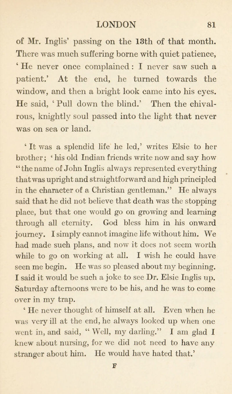 of Mr. Inglis’ passing on the 13th of that month. There was inueh suffering borne with quiet patience, ‘ He never once complained : I never saw such a patient.’ At the end, he turned towards the window, and then a bright look came into his eyes. He said, ‘ Pull down the blind.’ Then the chival¬ rous, knightly soul passed into the light that never was on sea or land. ‘ It was a splendid life he led,’ writes Elsie to her brother; ‘ his old Indian friends write now and say how “the name of John Inglis always represented everything that was upright and straightforward and high principled in the character of a Christian gentleman.” He always said that he did not believe that death was the stopping place, but that one would go on growing and learning through all eternity. God bless him in his onward journey. I simply cannot imagine life without him. We had made such plans, and now it does not seem worth while to go on working at all. I wish he could have seen me begin. He was so pleased about my beginning. I said it would be such a joke to see Dr. Elsie Inglis up. Saturday afternoons were to be his, and he was to come over in my trap. ‘ He never thought of himself at all. Even when he was very ill at the end, he always looked up when one went in, and said, “ Well, my darling.” I am glad I knew about nui'sing, for we did not need to have any stranger about him. He would have hated that.’ F