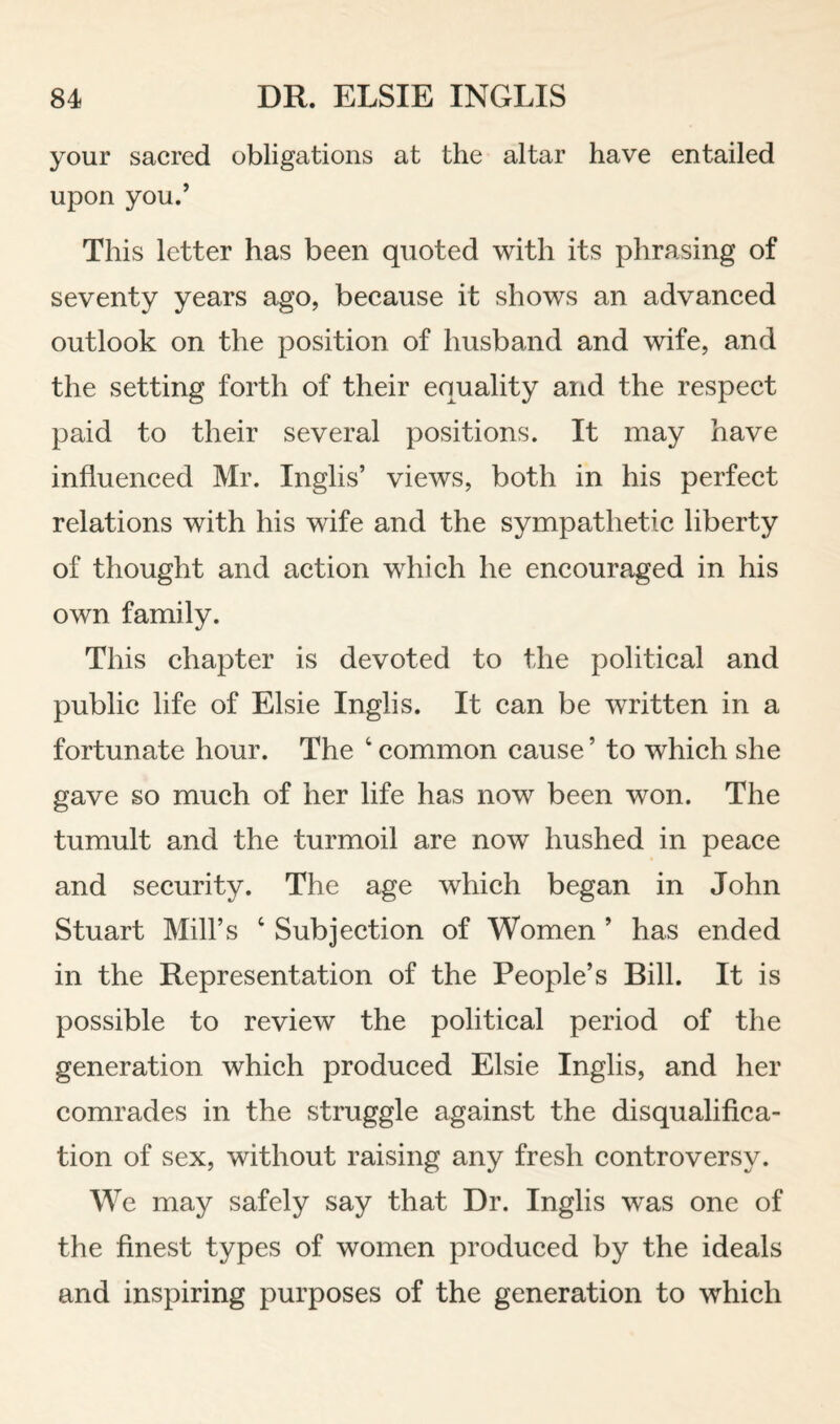 your sacred obligations at the altar have entailed upon you.’ This letter has been quoted with its phrasing of seventy years ago, beeause it shows an advaneed outlook on the position of husband and wife, and the setting forth of their equality and the respeet paid to their several positions. It may have influeneed Mr. Inglis’ views, both in his perfeet relations with his wife and the sympathetic liberty of thought and action which he encouraged in his own family. This chapter is devoted to the political and public life of Elsie Inglis. It can be written in a fortunate hour. The ‘ common cause ’ to which she gave so much of her life has now been won. The tumult and the turmoil are now hushed in peace and security. The age which began in John Stuart Mill’s ‘ Subjection of Women ’ has ended in the Representation of the People’s Bill. It is possible to review the political period of the generation which produced Elsie Inglis, and her comrades in the struggle against the disqualifica¬ tion of sex, without raising any fresh controversy. We may safely say that Dr. Inglis was one of the finest types of women produced by the ideals and inspiring purposes of the generation to which