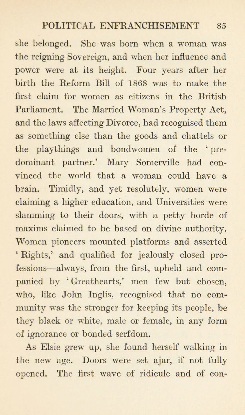 she belonged. She was born when a woman was the reigning Sovereign, and when her influence and power were at its height. Four years after her birth the Reform Bill of 1868 was to make the first claim for women as citizens in the British Parliament. The Married Woman’s Property Act, and the laws affecting Divorce, had recognised them as something else than the goods and chattels or the playthings and bondwomen of the ‘ pre¬ dominant partner.’ Mary Somerville had con¬ vinced the world that a woman could have a brain. Timidly, and yet resolutely, women were claiming a higher education, and Universities were slamming to their doors, with a petty horde of maxims claimed to be based on divine authority. Women pioneers mounted platforms and asserted ‘ Rights,’ and qualified for jealously closed pro¬ fessions—always, from the first, upheld and com- panied by ‘ Greathearts,’ men few but chosen, who, like John Inglis, recognised that no com¬ munity was the stronger for keeping its people, be they black or white, male or female, in any form of ignorance or bonded serfdom. As Elsie grew up, she found herself walking in the new age. Doors were set ajar, if not fully opened. The first wave of ridicule and of con-