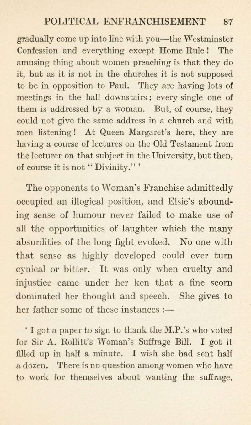 gradually come up into line with you—the Westminster Confession and everything except Home Rule ! The amusing thing about women preaching is that they do it, but as it is not in the churches it is not supposed to be in opposition to Paul. They are having lots of meetings in the hall downstairs; every single one of them is addressed by a woman. But, of course, they could not give the same address in a church and with men listening! At Queen Margaret’s here, they are having a course of lectures on the Old Testament from the lecturer on that subject in the University, but then, of course it is not “ Divinity.” ’ The opponents to Woman’s Franchise admittedly occupied an illogical position, and Elsie’s abound¬ ing sense of humour never failed to make use of all the opportunities of laughter which the many absurdities of the long fight evoked. No one with that sense as highly developed could ever turn cynical or bitter. It was only when cruelty and injustice came under her ken that a fine scorn dominated her thought and speech. She gives to her father some of these instances :— ‘ I got a paper to sign to thank the M.P.’s who voted for Sir A. Rollitt’s Woman’s Suffrage Bill. I got it filled up in half a minute. I wish she had sent half a dozen. There is no question among women who have to work for themselves about wanting the suffrage.