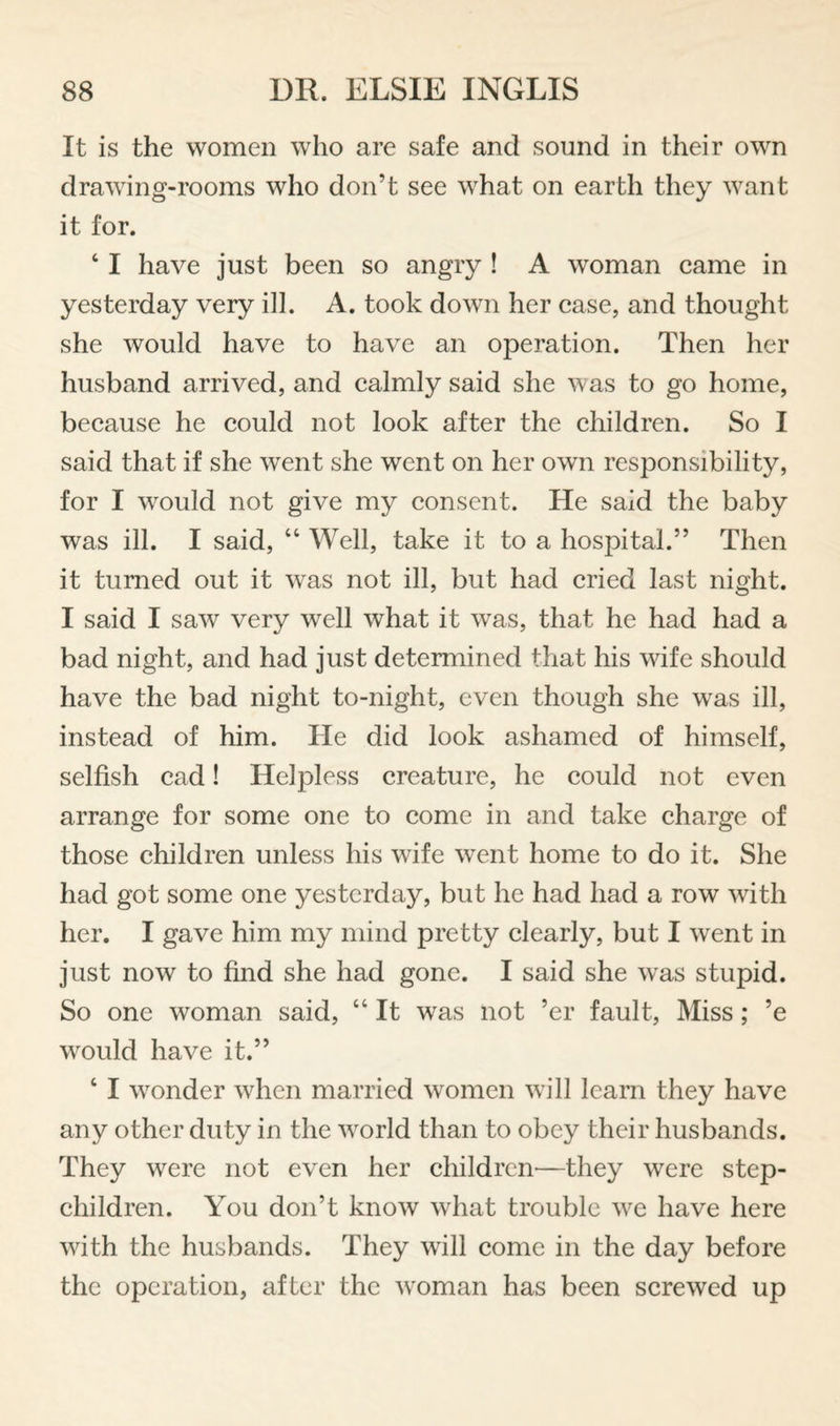 It is the women who are safe and sound in their own drawing-rooms who don’t see what on earth they want it for. ‘ I have just been so angry ! A woman came in yesterday very ill. A. took down her case, and thought she would have to have an operation. Then her husband arrived, and calmly said she was to go home, because he could not look after the children. So I said that if she went she went on her own responsibility, for I would not give my consent. He said the baby was ill. I said, “ Well, take it to a hospital.” Then it turned out it was not ill, but had cried last night. I said I saw very well what it was, that he had had a bad night, and had just determined that his wife should have the bad night to-night, even though she was ill, instead of him. He did look ashamed of himself, selfish cad! Helpless creature, he could not even arrange for some one to come in and take charge of those children unless his wife went home to do it. She had got some one yesterday, but he had had a row with her. I gave him my mind pretty clearly, but I went in just now to find she had gone. I said she was stupid. So one woman said, “ It was not ’er fault. Miss; ’e would have it.” ‘ I wonder when married women will learn they have any other duty in the world than to obey their husbands. They were not even her children'—they were step¬ children. You don’t know what trouble we have here with the husbands. They will come in the day before the operation, after the woman has been screwed up