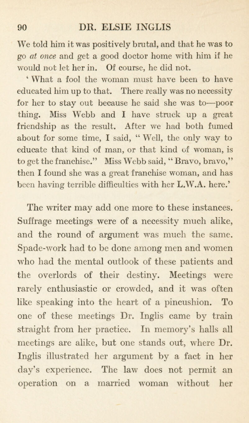 We told him it was positively brutal, and that he was to go at once and get a good doctor home with him if he would not let her in. Of course, he did not. ‘ What a fool the w^oman must have been to have educated him up to that. There really was no necessity for her to stay out because he said she was to—poor thing. Miss Webb and I have struck up a great friendship as the result. After we had both fumed about for some time, I said, “ Well, the only way to educate that kind of man, or that kind of woman, is to get the franchise.” Miss Webb said, “ Bravo, bravo,” then I found she was a great franchise woman, and has been having terrible difficulties with her L.W.A. here.’ The writer may add one more to these instances. Suffrage meetings were of a necessity much alike, and the round of argument w^as much the same. Spade-work had to be done among men and women who had the mental outlook of these patients and the overlords of their destiny. Meetings were rarely enthusiastic or crowded, and it was often like speaking into the heart of a pincushion. To one of these meetings Dr. Inglis came by train straight from her practice. In memory’s halls all meetings are alike, but one stands out, where Dr. Inglis illustrated her argument by a fact in her day’s experience. The law does not permit an operation on a married woman without her