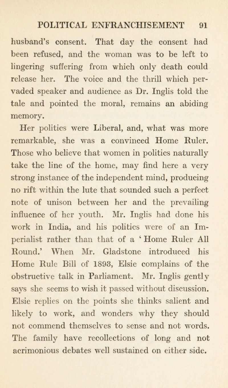 husband’s consent. That day the consent had been refused, and the woman was to be left to lingering suffering from which only death could release her. The voice and the thrill which per¬ vaded speaker and audience as Dr. Inglis told the tale and pointed the moral, remains an abiding memory. Her politics w^ere Liberal, and, what was more remarkable, she was a convinced Home Ruler. Those who believe that women in politics naturally take the line of the home, may find here a very strong instance of the independent mind, producing no rift within the lute that sounded such a perfect note of unison between her and the prevailing influence of her youth. Mr. Inglis had done his work in India, and his politics were of an Im¬ perialist rather than that of a ‘ Home Ruler All Round.’ When Mr. Gladstone introduced his Home Rule Bill of 1893, Elsie complains of the obstructive talk in Parliament. Mr. Inglis gently says she seems to wish it passed without discussion. Elsie replies on the points she thinks salient and likely to work, and wonders why they should not commend themselves to sense and not words. The family have recollections of long and not acrimonious debates well sustained on either side.