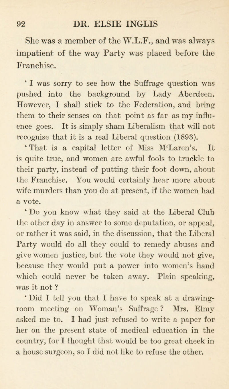 She was a member of the W.L.F., and was always impatient of the way Party was placed before the Franchise. ‘ I was sorry to see how the Suffrage question was pushed into the background by Lady Aberdeen. However, I shall stick to the Federation, and bring them to their senses on that point as far as my influ¬ ence goes. It is simply sham Liberalism that will not recognise that it is a real Liberal question (1893). ‘ That is a capital letter of Miss M‘Laren’s. It is quite true, and women are awful fools to truckle to their party, instead of putting their foot down, about the Franchise. You would certainly hear more about wife murders than you do at present, if the women had a vote. ‘ Do you know what they said at the Liberal Club the other day in answer to some deputation, or appeal, or rather it was said, in the discussion, that the Liberal Party would do all they could to remedy abuses and give women justice, but the vote they would not give, because they would put a power into women’s hand which could never be taken away. Plain speaking, was it not ? ‘ Did 1 tell you that I have to speak at a drawing¬ room meeting on Woman’s Suffrage ? Mrs. Elmy asked me to. I had just refused to write a paper for her on the present state of medical education in the country, for I thought that would be too great cheek in a house surgeon, so I did not like to refuse the other.