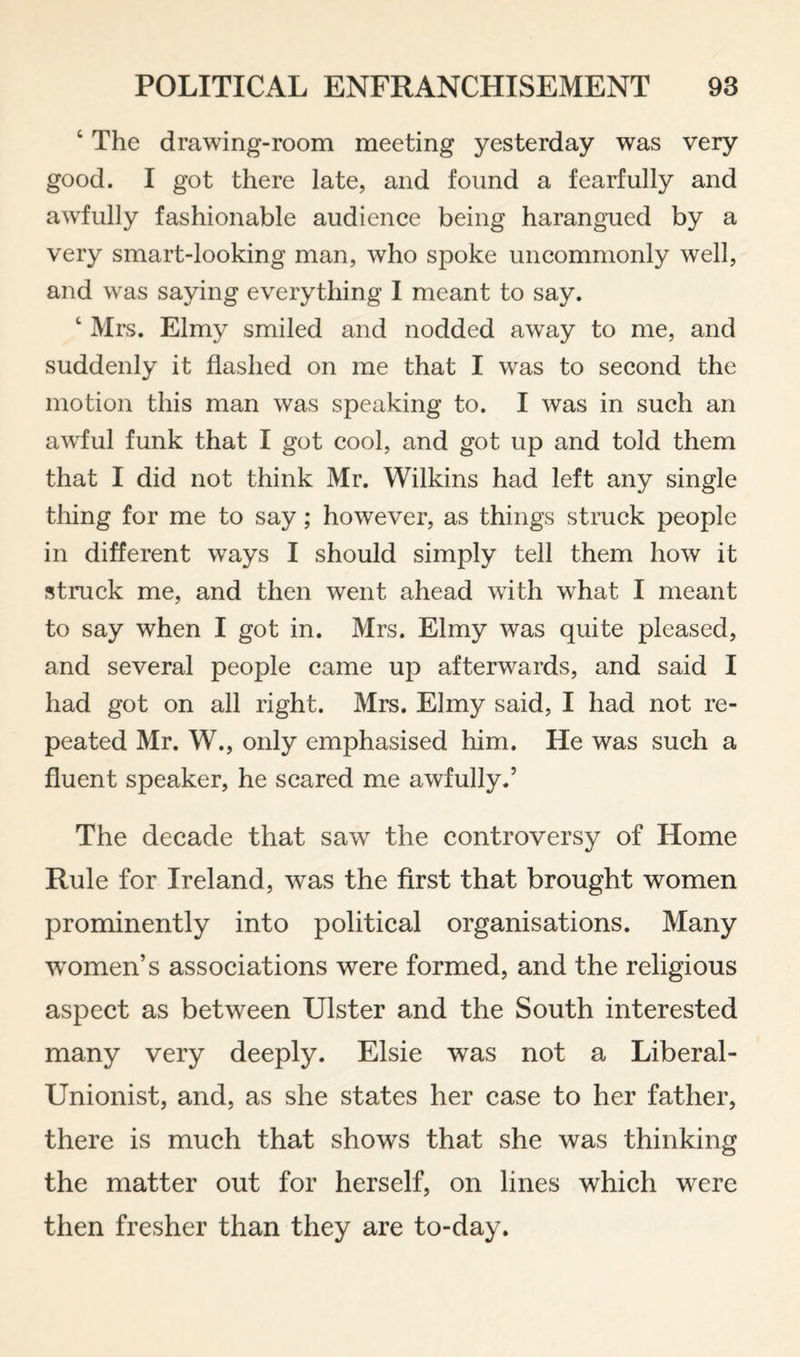 ‘ The drawing-room meeting yesterday was very good. I got there late, and found a fearfully and awdully fashionable audience being harangued by a very smart-looking man, who spoke uncommonly well, and was saying everything I meant to say. ‘ Mrs. Elmy smiled and nodded away to me, and suddenly it flashed on me that I W'as to second the motion this man was speaking to. I was in such an awful funk that I got cool, and got up and told them that I did not think Mr. Wilkins had left any single thing for me to say; however, as things struck people in different w^ays I should simply tell them how it struck me, and then went ahead with what I meant to say when I got in. Mrs. Elmy was quite pleased, and several people came up afterwards, and said I had got on all right. Mrs. Elmy said, I had not re¬ peated Mr. W., only emphasised him. He was such a fluent speaker, he scared me awfully.’ The decade that saw the controversy of Home Rule for Ireland, was the first that brought women prominently into political organisations. Many women’s associations were formed, and the religious aspect as between Ulster and the South interested many very deeply. Elsie was not a Liberal- Unionist, and, as she states her case to her father, there is much that shows that she was thinking the matter out for herself, on lines which were then fresher than they are to-day.