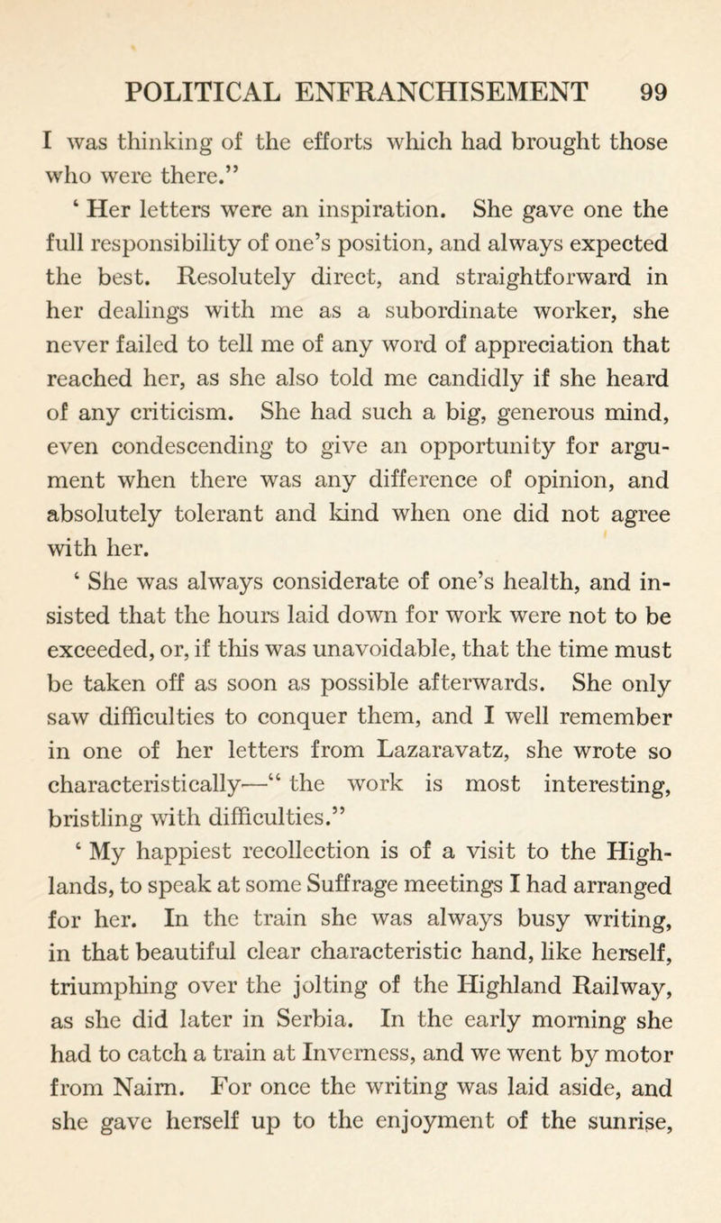 I was thinking of the efforts which had brought those who were there.” ‘ Her letters were an inspiration. She gave one the full responsibility of one’s position, and always expected the best. Resolutely direct, and straightforward in her dealings with me as a subordinate worker, she never failed to tell me of any word of appreciation that reached her, as she also told me candidly if she heard of any criticism. She had such a big, generous mind, even condescending to give an opportunity for argu¬ ment when there was any difference of opinion, and absolutely tolerant and kind when one did not agree with her. ‘ She was always considerate of one’s health, and in¬ sisted that the hours laid down for work were not to be exceeded, or, if this was unavoidable, that the time must be taken off as soon as possible afterwards. She only saw difficulties to conquer them, and I well remember in one of her letters from Lazaravatz, she wrote so characteristically'—“ the work is most interesting, bristling with difficulties.” ‘ My happiest recollection is of a visit to the High¬ lands, to speak at some Suffrage meetings I had arranged for her. In the train she was always busy writing, in that beautiful clear characteristic hand, like herself, triumphing over the jolting of the Highland Railway, as she did later in Serbia. In the early morning she had to catch a train at Inverness, and we went by motor from Naim. For once the writing was laid aside, and she gave herself up to the enjoyment of the sunrise.