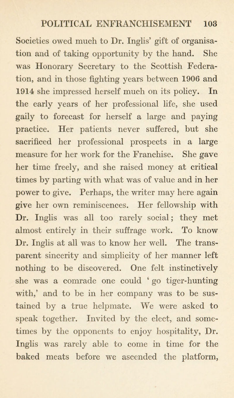 Societies owed much to Dr. Inglis’ gift of organisa¬ tion and of taking opportunity by the hand. She was Honorary Secretary to the Scottish Federa¬ tion, and in those fighting years between 1906 and 1914 she impressed herself much on its policy. In the early years of her professional life, she used gaily to forecast for herself a large and paying practice. Her patients never suffered, but she sacrificed her professional prospects in a large measure for her work for the Franchise. She gave her time freely, and she raised money at critical times by parting with what was of value and in her power to give. Perhaps, the writer may here again give her own reminiscences. Her fellowship with Dr. Inglis was all too rarely social; they met almost entirely in their suffrage work. To know Dr. Inglis at all was to know her well. The trans¬ parent sincerity and simplicity of her manner left nothing to be discovered. One felt instinctively she was a comrade one could ‘ go tiger-hunting with,’ and to be in her company was to be sus¬ tained by a true helpmate. We were asked to speak together. Invited by the elect, and some¬ times by the opponents to enjoy hospitality. Dr. Inglis was rarely able to come in time for the baked meats before we ascended the platform.