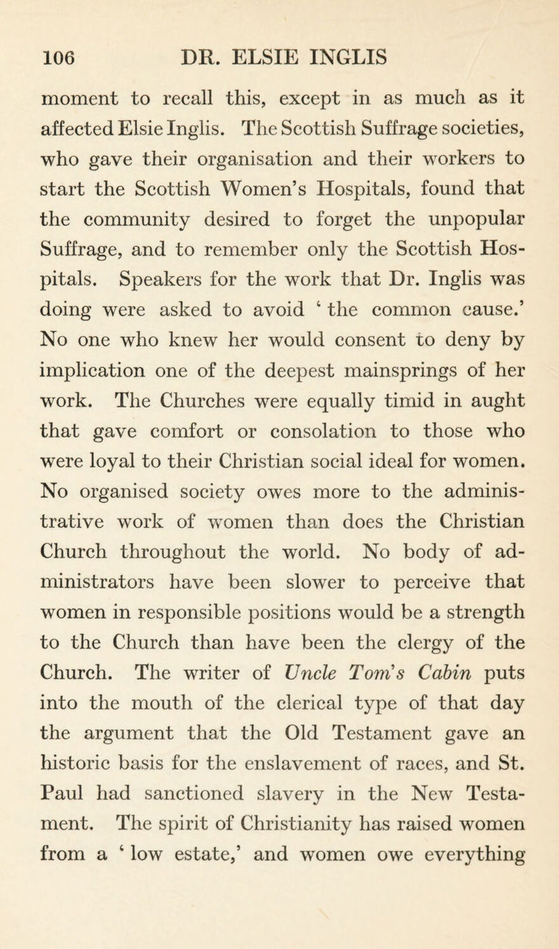 moment to recall this, except in as much as it affected Elsie Inglis. The Scottish Suffrage societies, who gave their organisation and their workers to start the Scottish Women’s Hospitals, found that the community desired to forget the unpopular Suffrage, and to remember only the Scottish Hos¬ pitals. Speakers for the work that Dr. Inglis was doing were asked to avoid ‘ the common cause.’ No one who knew her would consent to deny by implication one of the deepest mainsprings of her work. The Churches were equally timid in aught that gave comfort or consolation to those who were loyal to their Christian social ideal for women. No organised society owes more to the adminis¬ trative work of women than does the Christian Church throughout the world. No body of ad¬ ministrators have been slower to perceive that women in responsible positions would be a strength to the Church than have been the clergy of the Church. The writer of Uncle Tom's Cabin puts into the mouth of the clerical type of that day the argument that the Old Testament gave an historic basis for the enslavement of races, and St. Paul had sanctioned slavery in the New Testa¬ ment. The spirit of Christianity has raised women from a ‘ low estate,’ and women owe everything