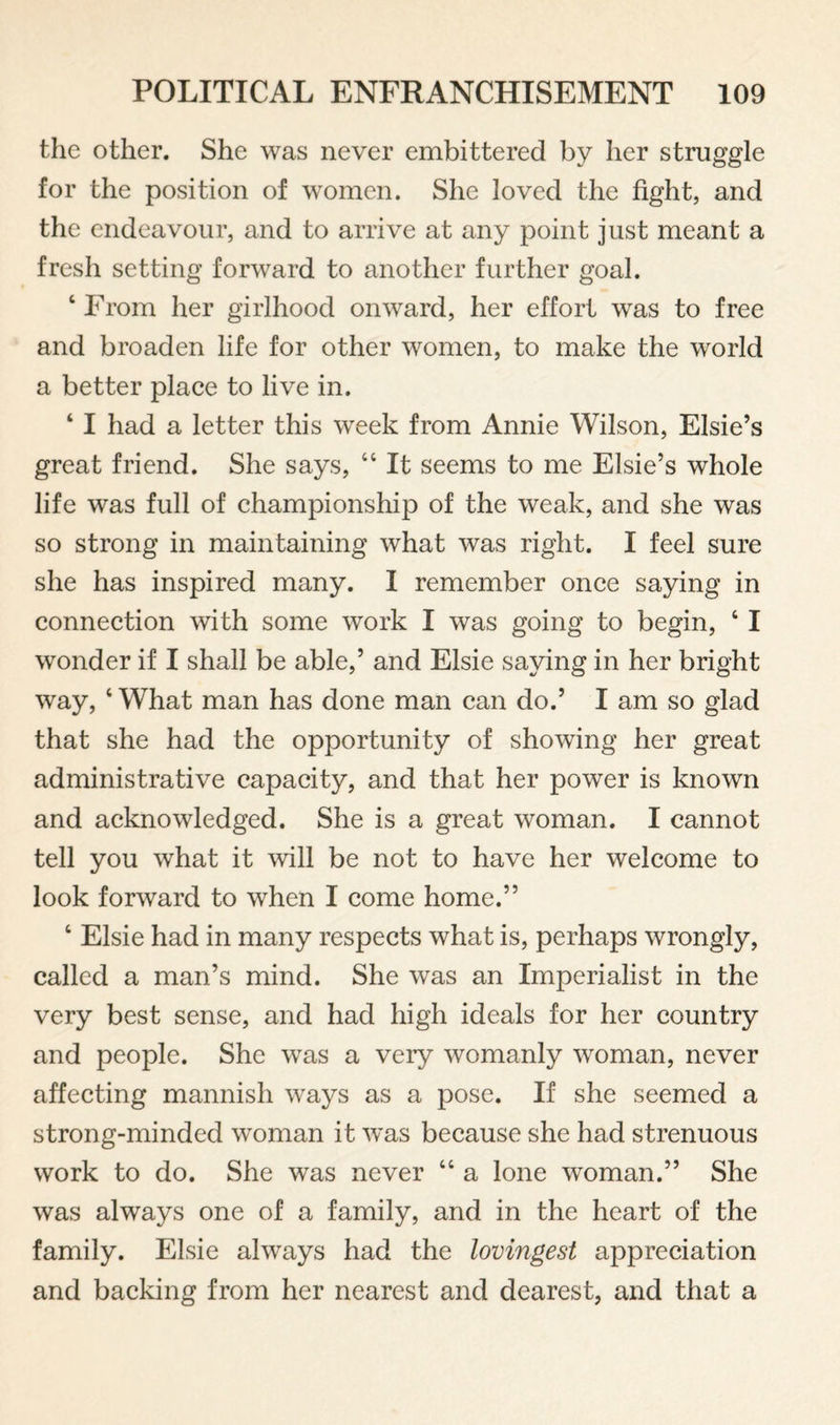 the other. She was never embittered by her struggle for the position of women. She loved the fight, and the endeavour, and to arrive at any point just meant a fresh setting forward to another further goal. ‘ From her girlhood onward, her effort was to free and broaden life for other women, to make the world a better place to live in. ‘ I had a letter this week from Annie Wilson, Elsie’s great friend. She says, “ It seems to me Elsie’s whole life was full of championship of the weak, and she was so strong in maintaining what was right. I feel sure she has inspired many. 1 remember once saying in connection with some work I was going to begin, ‘ I wonder if I shall be able,’ and Elsie saying in her bright way, ‘ What man has done man can do.’ I am so glad that she had the opportunity of showing her great administrative capacity, and that her power is known and acknowledged. She is a great woman. I cannot tell you what it will be not to have her welcome to look forward to when I come home.” ‘ Elsie had in many respects what is, perhaps wrongly, called a man’s mind. She was an Imperialist in the very best sense, and had high ideals for her country and people. She was a very womanly woman, never affecting mannish ways as a pose. If she seemed a strong-minded woman it was because she had strenuous work to do. She was never “ a lone woman.” She was always one of a family, and in the heart of the family. Elsie always had the lovingest appreciation and backing from her nearest and dearest, and that a