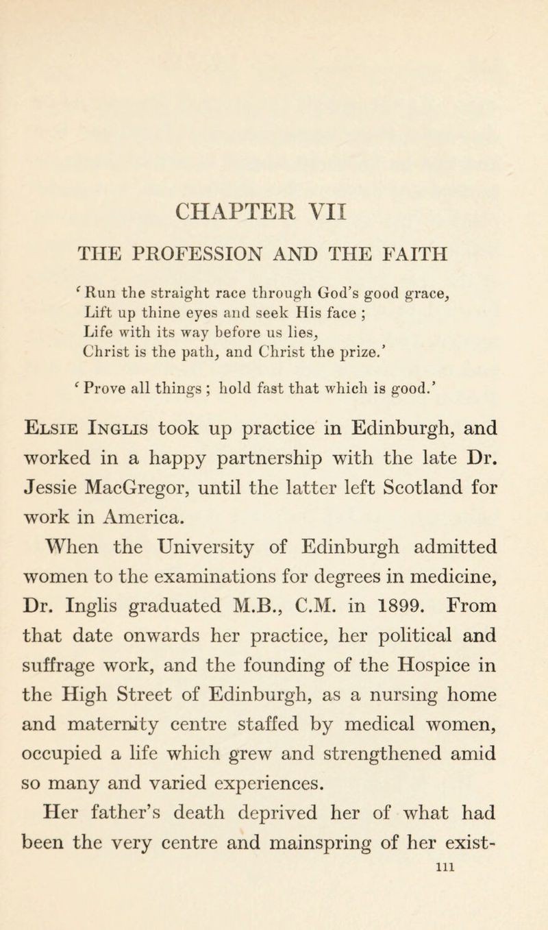 CHAPTER VII THE PROFESSION AND THE FAITH ‘ Run the straight race through God’s good grace^ Lift up thine eyes and seek His face ; Life with its way before us lies^ Christ is the path^ and Christ the prize.’ ^ Prove all things ; hold fast that which is good.’ Elsie Inglis took up practice in Edinburgh, and worked in a happy partnership with the late Dr. Jessie MacGregor, until the latter left Scotland for work in America. When the University of Edinburgh admitted women to the examinations for degrees in medicine, Dr. Inglis graduated M.B., C.M. in 1899. From that date onwards her practice, her political and suffrage work, and the founding of the Hospice in the High Street of Edinburgh, as a nursing home and maternity centre staffed by medical women, occupied a life which grew and strengthened amid so many and varied experiences. Her father’s death deprived her of what had been the very centre and mainspring of her exist-