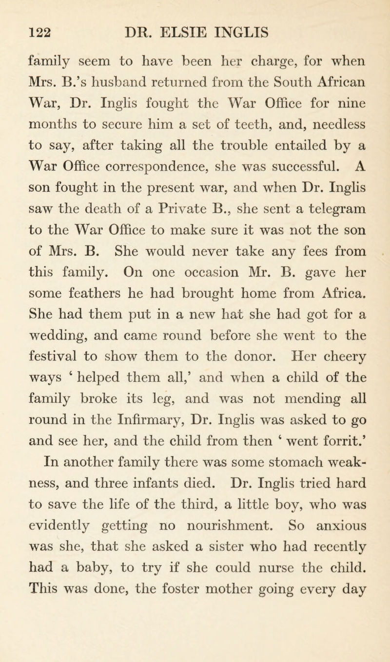 family seem to have been her charge, for when Mrs. B.’s husband returned from the South African War, Dr. Inglis fought the War Office for nine months to secure him a set of teeth, and, needless to say, after taking all the trouble entailed by a War Office correspondence, she was successful. A son fought in the present war, and when Dr. Inglis saw the death of a Private B., she sent a telegram to the War Office to make sure it was not the son of Mrs. B. She would never take any fees from this family. On one occasion Mr. B. gave her some feathers he had brought home from Africa. She had them put in a new hat she had got for a wedding, and came round before she went to the festival to show them to the donor. Her cheery ways ‘ helped them all,’ and when a child of the family broke its leg, and was not mending all round in the Infirmary, Dr. Inglis was asked to go and see her, and the child from then ‘ went forrit.’ In another family there was some stomach weak¬ ness, and three infants died. Dr. Inglis tried hard to save the life of the third, a little boy, who was evidently getting no nourishment. So anxious was she, that she asked a sister who had recently had a baby, to try if she could nurse the child. This was done, the foster mother going every day