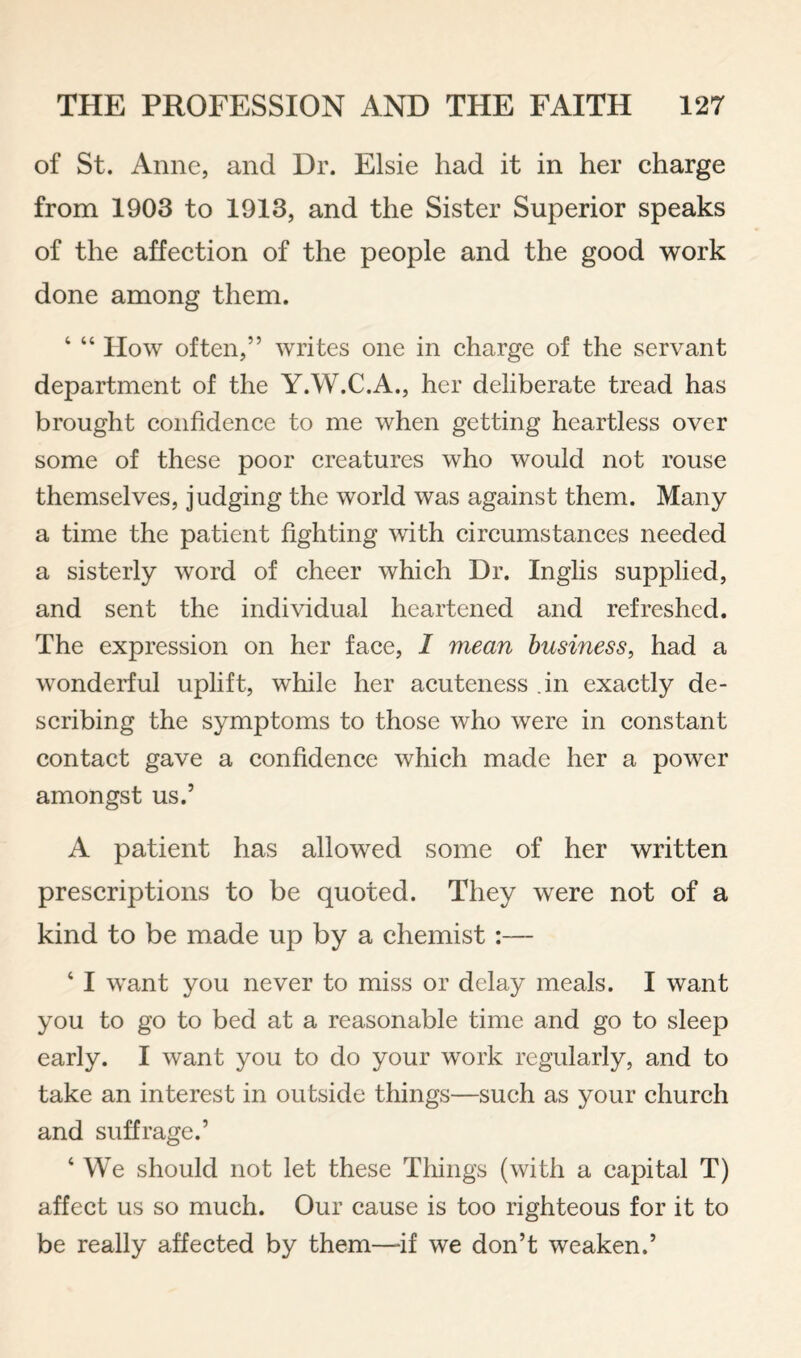 of St. Anne, and Dr. Elsie had it in her charge from 1903 to 1913, and the Sister Superior speaks of the affection of the people and the good work done among them. ‘ “ IIow often,” writes one in charge of the servant department of the Y.W.C.A., her deliberate tread has brought confidence to me when getting heartless over some of these poor creatures who would not rouse themselves, judging the world was against them. Many a time the patient fighting with circumstances needed a sisterly word of cheer which Dr. Inglis supplied, and sent the individual heartened and refreshed. The expression on her face, 1 mean business, had a wonderful uplift, while her acuteness .in exactly de¬ scribing the symptoms to those who were in constant contact gave a confidence which made her a power amongst us.’ A patient has allowed some of her written prescriptions to be quoted. They were not of a kind to be made up by a chemist:— ‘ I want you never to miss or delay meals. I want you to go to bed at a reasonable time and go to sleep early. I want you to do your work regularly, and to take an interest in outside things—such as your church and suffrage.’ ‘ We should not let these Things (with a capital T) affect us so much. Our cause is too righteous for it to be really affected by them—if we don’t weaken.’