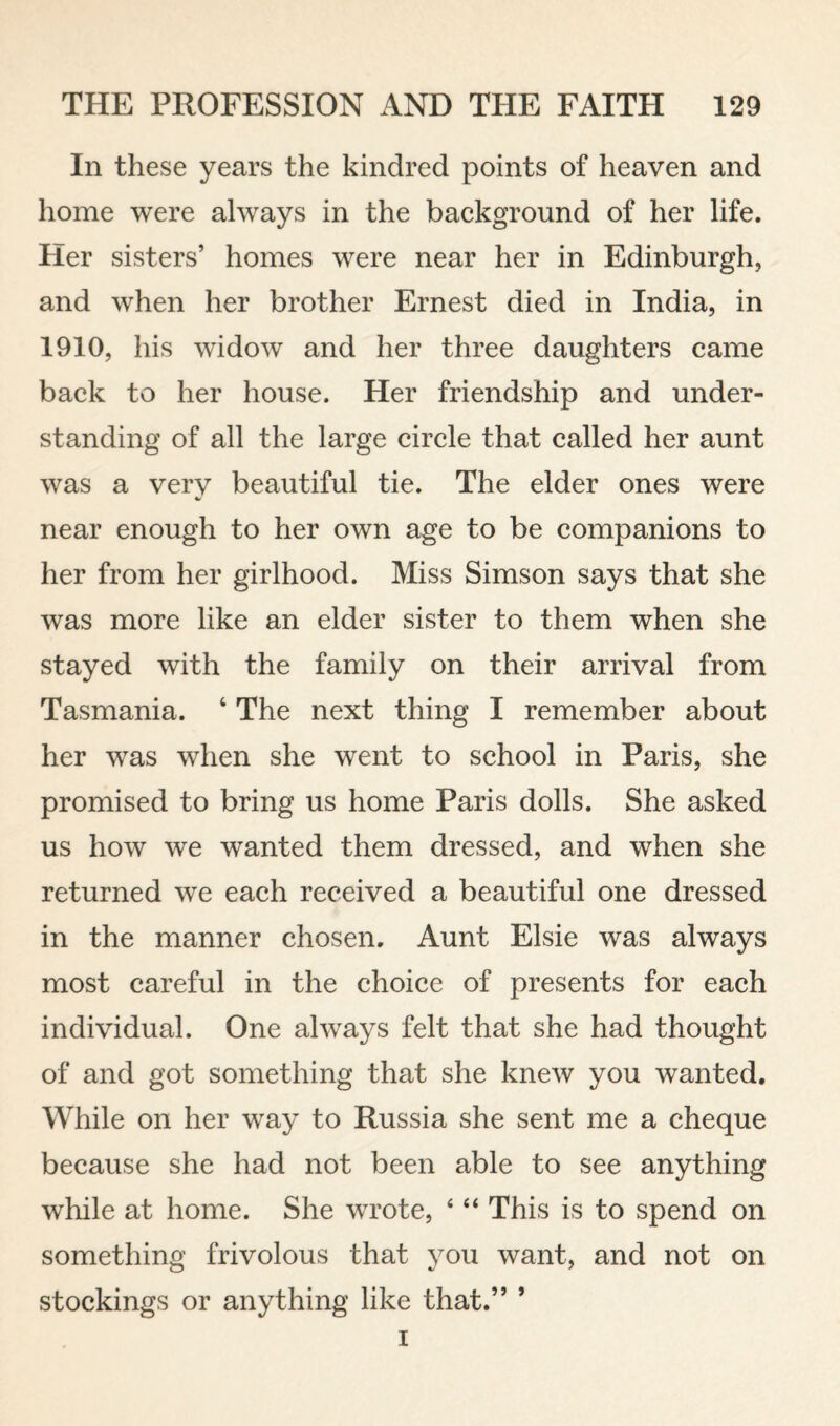 In these years the kindred points of heaven and home were always in the background of her life. Her sisters’ homes were near her in Edinburgh, and when her brother Ernest died in India, in 1910, his widow and her three daughters came back to her house. Her friendship and under¬ standing of all the large circle that called her aunt was a very beautiful tie. The elder ones were near enough to her own age to be companions to her from her girlhood. Miss Simson says that she was more like an elder sister to them when she stayed with the family on their arrival from Tasmania. ‘ The next thing I remember about her was when she went to school in Paris, she promised to bring us home Paris dolls. She asked us how we wanted them dressed, and when she returned we each received a beautiful one dressed in the manner chosen. Aunt Elsie was always most careful in the choice of presents for each individual. One always felt that she had thought of and got something that she knew you wanted. While on her way to Russia she sent me a cheque because she had not been able to see anything while at home. She wrote, ‘ “ This is to spend on something frivolous that you want, and not on stockings or anything like that.” ’ I