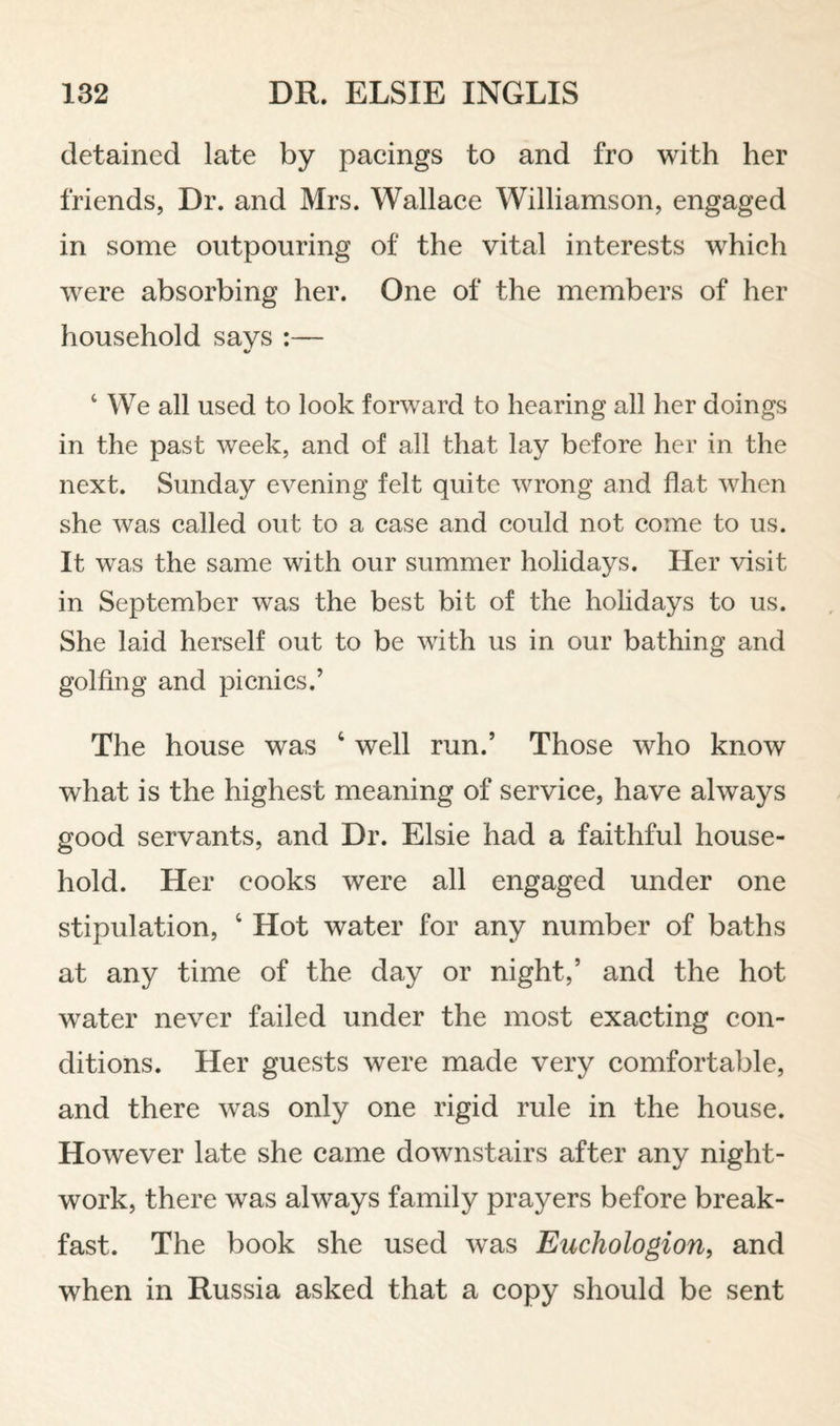 detained late by pacings to and fro with her friends, Dr. and Mrs. Wallace Williamson, engaged in some outpouring of the vital interests which were absorbing her. One of the members of her household says :— ‘ We all used to look forward to hearing all her doings in the past week, and of all that lay before her in the next. Sunday evening felt quite wrong and flat when she was called out to a case and could not come to us. It was the same with our summer holidays. Her visit in September was the best bit of the holidays to us. She laid herself out to be with us in our bathing and golfing and picnics.’ The house was ‘ well run.’ Those who know what is the highest meaning of service, have always good servants, and Dr. Elsie had a faithful house¬ hold. Her cooks were all engaged under one stipulation, ‘ Hot water for any number of baths at any time of the day or night,’ and the hot water never failed under the most exacting con¬ ditions. Her guests were made very comfortable, and there was only one rigid rule in the house. However late she came downstairs after any night- work, there was always family prayers before break¬ fast. The book she used was Euchologion^ and when in Russia asked that a copy should be sent