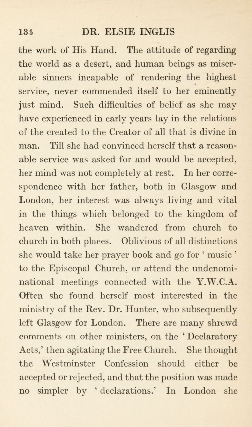 the work of His Hand. The attitude of regarding the world as a desert, and human beings as miser¬ able sinners incapable of rendering the highest service, never commended itself to her eminently just mind. Such difficulties of belief as she may have experienced in early years lay in the relations of the created to the Creator of all that is divine in man. Till she had convinced herself that a reason¬ able service was asked for and would be accepted, her mind was not completely at rest. In her corre¬ spondence with her father, both in Glasgow and London, her interest was always living and vital in the things which belonged to the kingdom of heaven within. She wandered from church to church in both places. Oblivious of all distinctions she would take her prayer book and go for ‘ music ’ to the Episcopal Church, or attend the undenomi¬ national meetings connected with the Y.W.C.A. Often she found herself most interested in the ministry of the Rev. Dr. Hunter, who subsequently left Glasgow for London. There are many shrewd comments on other ministers, on the ‘ Declaratory Acts,’ then agitating the Free Church. She thought the Westminster Confession should either be accepted or rejected, and that the position was made no simpler by ‘ declarations.’ In London she
