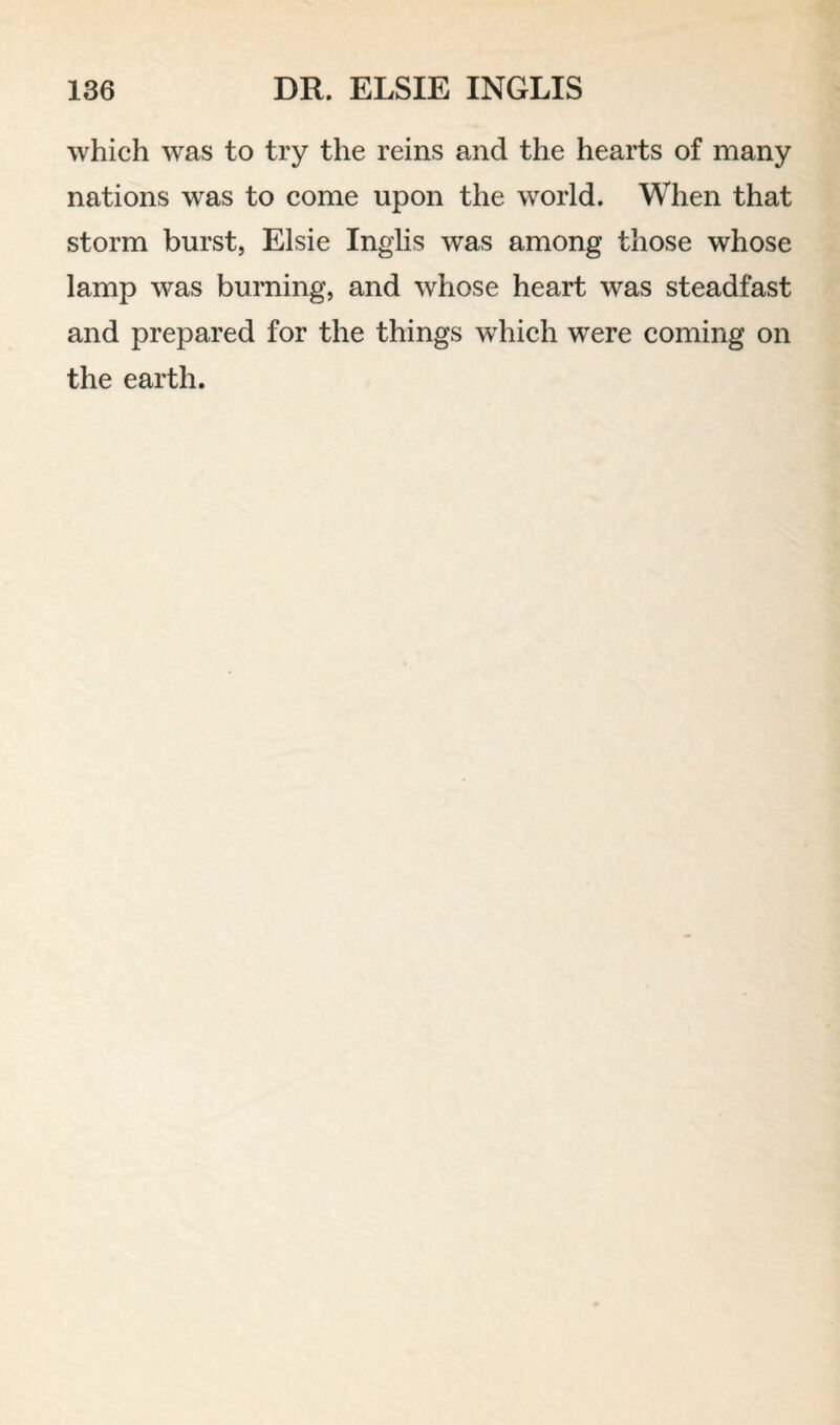 which was to try the reins and the hearts of many nations was to come upon the world. When that storm burst, Elsie Inglis was among those whose lamp was burning, and whose heart was steadfast and prepared for the things which were coming on the earth.