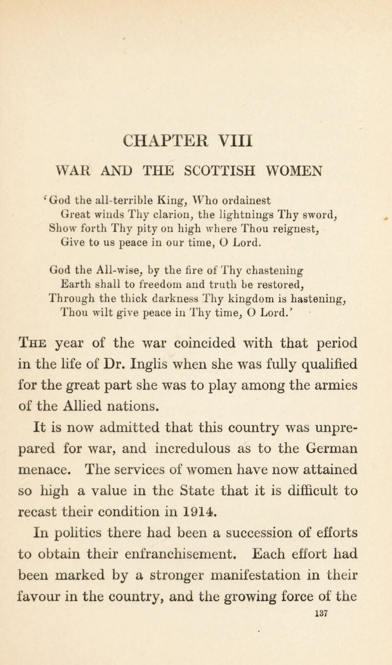 CHAPTER VIII WAR AND THE SCOTTISH WOMEN ^God the all-terrible King_, Who ordainest Great winds Thy clarion^ the lightnings Thy 8word_5 Show forth Thy pity on high where Thou reignest_, Give to us peace in our time, O Lord. God the All-wise^ by the fire of Thy chastening Earth shall to freedom and truth be restored, Through the thick darkness Thy kingdom is hastening, Thou wilt give peace in Thy time, O Lord.’ The year of the war coincided with that period in the life of Dr. Inglis when she was fully qualified for the great part she was to play among the armies of the Allied nations. It is now admitted that this country was unpre¬ pared for war, and incredulous as to the German menaee. The services of women have now attained so high a value in the State that it is difficult to recast their condition in 1914. In politics there had been a succession of efforts to obtain their enfranchisement. Each effort had been marked by a stronger manifestation in their favour in the country, and the growing force of the