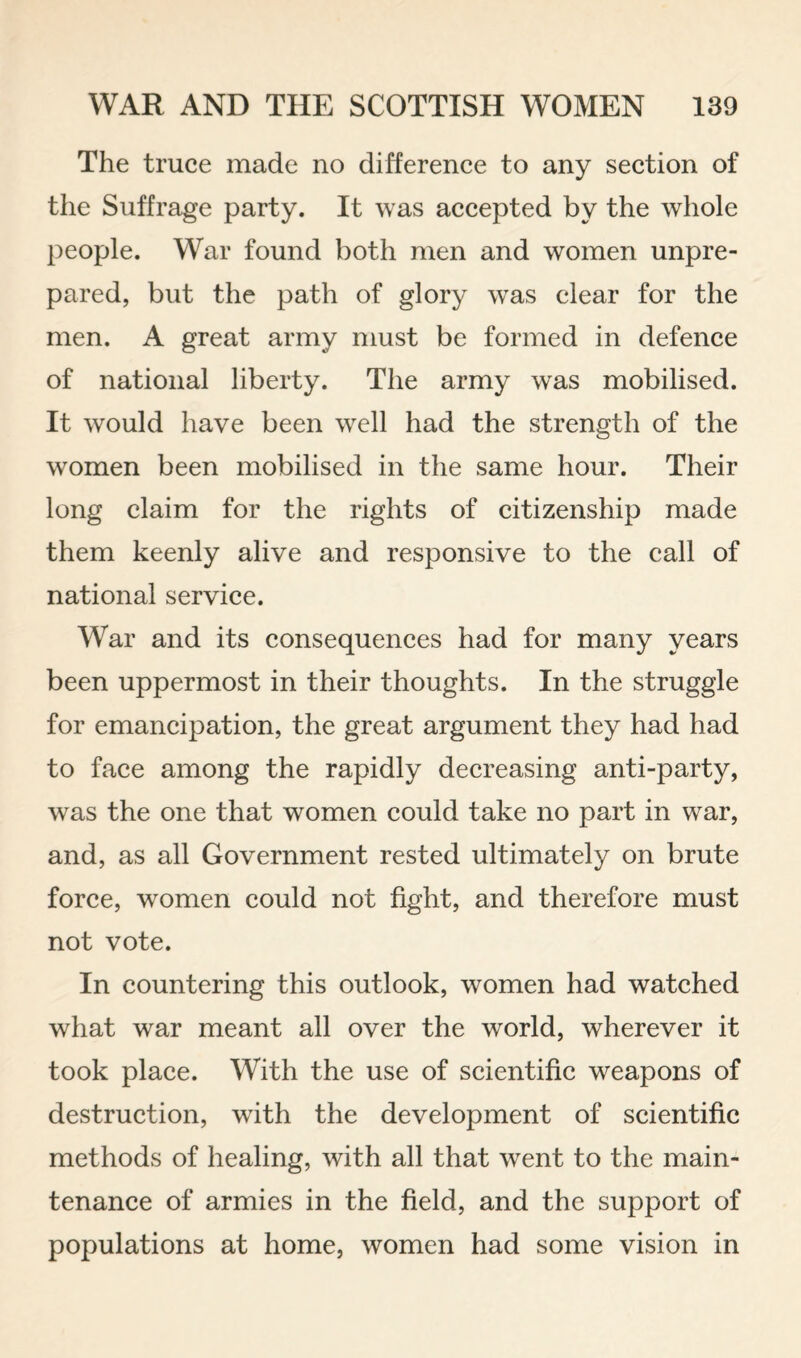 The truce made no difference to any section of the Suffrage party. It was accepted by the whole people. War found both men and women unpre¬ pared, but the path of glory was clear for the men. A great army must be formed in defence of national liberty. The army was mobilised. It would have been well had the strength of the women been mobilised in the same hour. Their long claim for the rights of citizenship made them keenly alive and responsive to the call of national service. War and its consequences had for many years been uppermost in their thoughts. In the struggle for emancipation, the great argument they had had to face among the rapidly decreasing anti-party, was the one that women could take no part in war, and, as all Government rested ultimately on brute force, women could not fight, and therefore must not vote. In countering this outlook, women had watched what war meant all over the world, wherever it took place. With the use of scientific weapons of destruction, with the development of scientific methods of healing, with all that went to the main¬ tenance of armies in the field, and the support of populations at home, women had some vision in