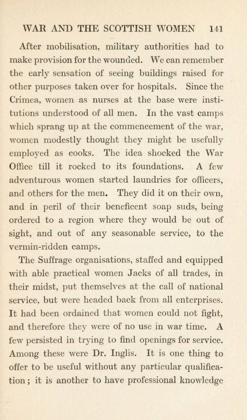 After mobilisation, military authorities had to make provision for the wounded. We can remember the early sensation of seeing buildings raised for other purposes taken over for hospitals. Since the Crimea, women as nurses at the base were insti¬ tutions understood of all men. In the vast camps which sprang up at the commencement of the war, women modestly thought they might be usefully employed as cooks. The idea shocked the War Office till it rocked to its foundations. A few adventurous women started laundries for officers, and others for the men. They did it on their own, and in peril of their beneficent soap suds, being ordered to a region where they would be out of sight, and out of any seasonable service, to the vermin-ridden camps. The Suffrage organisations, staffed and equipped with able practical women Jacks of all trades, in their midst, put themselves at the call of national service, but were headed back from all enterprises. It had been ordained that women could not fight, and therefore they were of no use in war time. A few persisted in trying to find openings for service. Among these were Dr. Inglis. It is one thing to offer to be useful without any particular qualifica¬ tion ; it is another to have professional knowledge