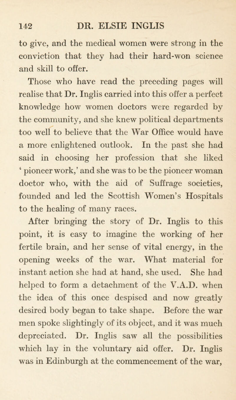 to give, and the medical women were strong in the conviction that they had their hard-won science and skill to offer. Those who have read the preceding pages will realise that Dr. Inglis carried into this offer a perfect knowledge how women doctors were regarded by the community, and she knew political departments too well to believe that the War Office would have a more enlightened outlook. In the past she had said in choosing her profession that she liked ‘ pioneer work,’ and she was to be the pioneer woman doctor who, with the aid of Suffrage societies, founded and led the Scottish Women’s Hospitals to the healing of many races. After bringing the story of Dr. Inglis to this point, it is easy to imagine the working of her fertile brain, and her sense of vital energy, in the opening weeks of the war. What material for instant action she had at hand, she used. She had helped to form a detachment of the V.A.D. when the idea of this once despised and now greatly desired body began to take shape. Before the war men spoke slightingly of its object, and it was much depreciated. Dr. Inglis saw all the possibilities which lay in the voluntary aid offer. Dr. Inglis was in Edinburgh at the commencement of the war.