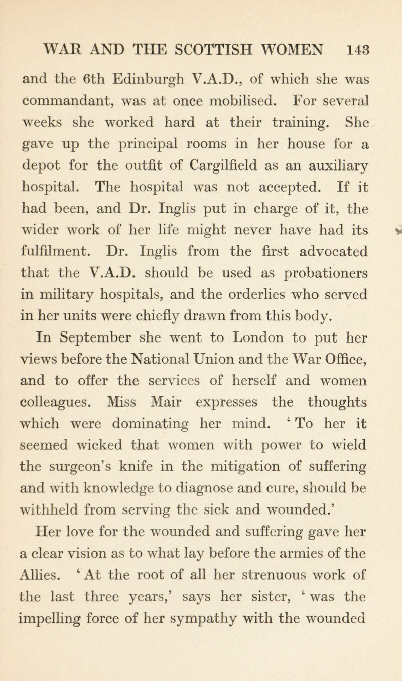 and the 6th Edinburgh V.A.D., of which she was commandant, was at once mobilised. For several weeks she worked hard at their training. She gave up the principal rooms in her house for a depot for the outfit of Cargilfield as an auxiliary hospital. The hospital was not accepted. If it had been, and Dr. Inglis put in charge of it, the wider work of her life might never have had its fulfilment. Dr. Inglis from the first advocated that the V.A.D. should be used as probationers in military hospitals, and the orderlies who served in her units were chiefly drawn from this body. In September she went to London to put her views before the National Union and the War Office, and to offer the services of herself and women colleagues. Miss Mair expresses the thoughts which were dominating her mind. ‘ To her it seemed wicked that women with power to wield the surgeon’s knife in the mitigation of suffering and with knowledge to diagnose and cure, should be withheld from serving the sick and wounded.’ Her love for the wounded and suffering gave her a clear vision as to what lay before the armies of the Allies. ‘ At the root of all her strenuous work of the last three years,’ says her sister, ‘ was the impelling force of her sympathy with the wounded