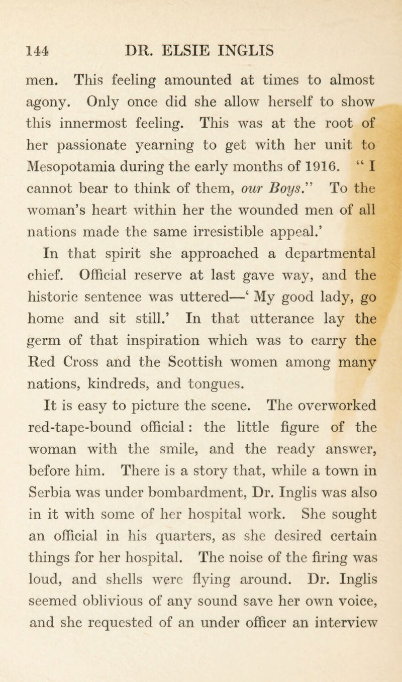 men. This feeling amounted at times to almost agony. Only once did she allow herself to show this innermost feeling. This was at the root of her passionate yearning to get with her unit to Mesopotamia during the early months of 1916. “I cannot bear to think of them, our Boys'' To the woman’s heart within her the wounded men of all nations made the same irresistible appeal.’ In that spirit she approached a departmental chief. Official reserve at last gave way, and the historic sentence was uttered—‘ My good lady, go home and sit still.’ In that utterance lay the germ of that inspiration which was to carry the Red Cross and the Scottish women among many nations, kindreds, and tongues. It is easy to picture the scene. The overworked red-tape-bound official: the little figure of the woman with the smile, and the ready answer, before him. There is a story that, while a town in Serbia was under bombardment. Dr. Inglis was also in it with some of her hospital work. She sought an official in his quarters, as she desired certain things for her hospital. The noise of the firing was loud, and shells were flying around. Dr. Inglis seemed oblivious of any sound save her own voice, and she requested of an under officer an interview